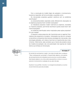 86 
Com a construção do modelo lógico de avaliação e monitoramento, 
buscamos responder, de forma articulada, a questões como: 
As intervenções propostas guardam coerência com os problemas 
identificados? 
os produtos/resultados esperados serão efetivamente alcançados se 
os objetivos propostos forem também alcançados? 
os indicadores propostos medem realmente os objetivos, resultados 
ou impactos propostos, permitindo reconhecer quando esses foram real-mente 
alcançados? 
os problemas identificados serão impactados pelas ações propostas? 
Em que medida? 
A resposta a essas perguntas são importantes para os agentes finan-ciadores 
dos programas ou projetos, interessados que são em comparar 
os benefícios comparativos das diversas estratégias de intervenção e das 
tecnologias adotadas, com vistas a maximizar os impactos dos seus inves-timentos. 
Infelizmente, cabe constatar que a maioria dos projetos carece 
de modelos de avaliação e de uma explicitação mais rigorosa do modelo 
teórico que embasa as intervenções. 
Atividade 17 
No sentido de acompanhar e avaliar o seu plano de ação para o problema 
“Risco cardiovascular aumentado”, a Equipe Verde elaborou uma planilha 
de acompanhamento de indicadores que se encontra na próxima página. 
Você deverá elaborar uma crítica sobre essa planilha e construir a sua pro-posta 
de monitoramento e avaliação do seu plano de ação. 
Guarde em seu portfólio. Consulte, no cronograma da disciplina, os outros 
encaminhamentos para esta atividade. 
Rotinas 
 