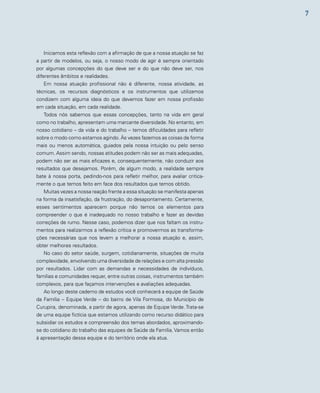 7 
Iniciamos esta reflexão com a afirmação de que a nossa atuação se faz 
a partir de modelos, ou seja, o nosso modo de agir é sempre orientado 
por algumas concepções do que deve ser e do que não deve ser, nos 
diferentes âmbitos e realidades. 
Em nossa atuação profissional não é diferente, nossa atividade, as 
técnicas, os recursos diagnósticos e os instrumentos que utilizamos 
condizem com alguma ideia do que devemos fazer em nossa profissão 
em cada situação, em cada realidade. 
Todos nós sabemos que essas concepções, tanto na vida em geral 
como no trabalho, apresentam uma marcante diversidade. No entanto, em 
nosso cotidiano – da vida e do trabalho – temos dificuldades para refletir 
sobre o modo como estamos agindo. Às vezes fazemos as coisas de forma 
mais ou menos automática, guiados pela nossa intuição ou pelo senso 
comum. Assim sendo, nossas atitudes podem não ser as mais adequadas, 
podem não ser as mais eficazes e, consequentemente, não conduzir aos 
resultados que desejamos. Porém, de algum modo, a realidade sempre 
bate à nossa porta, pedindo-nos para refletir melhor, para avaliar critica-mente 
o que temos feito em face dos resultados que temos obtido. 
Muitas vezes a nossa reação frente a essa situação se manifesta apenas 
na forma da insatisfação, da frustração, do desapontamento. Certamente, 
esses sentimentos aparecem porque não temos os elementos para 
compreender o que é inadequado no nosso trabalho e fazer as devidas 
correções de rumo. Nesse caso, podemos dizer que nos faltam os instru-mentos 
para realizarmos a reflexão crítica e promovermos as transforma-ções 
necessárias que nos levem a melhorar a nossa atuação e, assim, 
obter melhores resultados. 
No caso do setor saúde, surgem, cotidianamente, situações de muita 
complexidade, envolvendo uma diversidade de relações e com alta pressão 
por resultados. Lidar com as demandas e necessidades de indivíduos, 
famílias e comunidades requer, entre outras coisas, instrumentos também 
complexos, para que façamos intervenções e avaliações adequadas. 
Ao longo deste caderno de estudos você conhecerá a equipe de Saúde 
da Família – Equipe Verde – do bairro de Vila Formosa, do Município de 
Curupira, denominada, a partir de agora, apenas de Equipe Verde. Trata-se 
de uma equipe fictícia que estamos utilizando como recurso didático para 
subsidiar os estudos e compreensão dos temas abordados, aproximando-se 
do cotidiano do trabalho das equipes de Saúde da Família. Vamos então 
à apresentação dessa equipe e do território onde ela atua. 
 