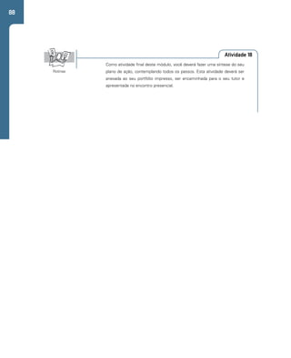 88 
Atividade 18 
Como atividade final deste módulo, você deverá fazer uma síntese do seu 
plano de ação, contemplando todos os passos. Esta atividade deverá ser 
anexada ao seu portfólio impresso, ser encaminhada para o seu tutor e 
apresentada no encontro presencial. 
Rotinas 
 