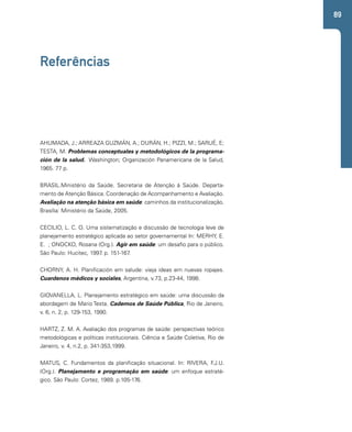 89 
Referências 
AHUMADA, J.; ARREAZA GUZMÁN, A.; DURÁN, H.; PIZZI, M.; SARUÉ, E; 
TESTA, M. Problemas conceptuales y metodológicos de la programa-ción 
de la salud. Washington; Organización Panamericana de la Salud, 
1965. 77 p. 
BRASIL.Ministério da Saúde. Secretaria de Atenção à Saúde. Departa-mento 
de Atenção Básica. Coordenação de Acompanhamento e Avaliação. 
Avaliação na atenção básica em saúde: caminhos da institucionalização. 
Brasília: Ministério da Saúde, 2005. 
CECILIO, L. C. O. Uma sistematização e discussão de tecnologia leve de 
planejamento estratégico aplicada ao setor governamental In: MERHY, E. 
E. ; ONOCKO, Rosana (Org.). Agir em saúde: um desafio para o público. 
São Paulo: Hucitec, 1997. p. 151-167. 
CHORNY, A. H. Planificación em salude: vieja ideas em nuevas ropajes. 
Cuardenos médicos y sociales, Argentina, v.73, p.23-44, 1998. 
GIOVANELLA, L. Planejamento estratégico em saúde: uma discussão da 
abordagem de Mario Testa. Cadernos de Saúde Pública, Rio de Janeiro, 
v. 6, n. 2, p. 129-153, 1990. 
HARTZ, Z. M. A. Avaliação dos programas de saúde: perspectivas teórico 
metodológicas e políticas institucionais. Ciência e Saúde Coletiva, Rio de 
Janeiro, v. 4, n.2, p. 341-353,1999. 
MATUS, C. Fundamentos da planificação situacional. In: RIVERA, F.J.U. 
(Org.). Planejamento e programação em saúde: um enfoque estraté-gico. 
São Paulo: Cortez, 1989. p.105-176. 
 