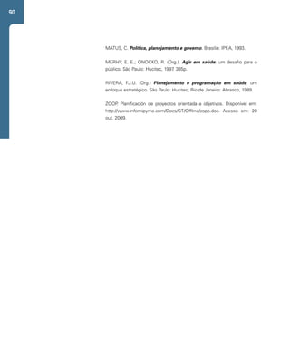 90 
MATUS, C. Política, planejamento e governo. Brasília: IPEA, 1993. 
MERHY, E. E.; ONOCKO, R. (Org.). Agir em saúde: um desafio para o 
público. São Paulo: Hucitec, 1997. 385p. 
RIVERA, F.J.U. (Org.) Planejamento e programação em saúde: um 
enfoque estratégico. São Paulo: Hucitec; Rio de Janeiro: Abrasco, 1989. 
ZOOP. Planificación de proyectos orientada a objetivos. Disponível em: 
http://www.infomipyme.com/Docs/GT/Offline/zopp.doc. Acesso em: 20 
out. 2009. 
 