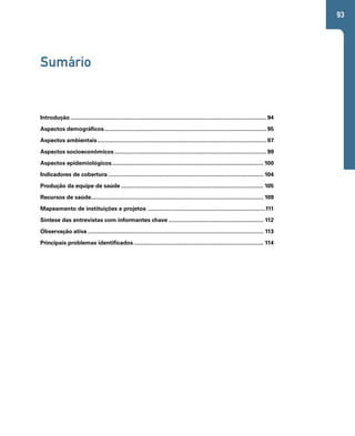 93 
Sumário 
Introdução.............................................................................................................................94 
Aspectos demográficos.......................................................................................................95 
Aspectos ambientais............................................................................................................97 
Aspectos socioeconômicos.................................................................................................99 
Aspectos epidemiológicos................................................................................................. 100 
Indicadores de cobertura................................................................................................... 104 
Produção da equipe de saúde........................................................................................... 105 
Recursos de saúde.............................................................................................................. 109 
Mapeamento de instituições e projetos ...........................................................................111 
Síntese das entrevistas com informantes chave............................................................. 112 
Observação ativa................................................................................................................ 113 
Principais problemas identificados................................................................................... 114 
 