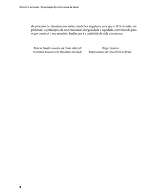 Ministério da Saúde / Organização Pan-Americana da Saúde
8
do processo de planejamento reúne condições singulares para que o SUS exercite, em
plenitude, os princípios da universalidade, integralidade e equidade, contribuindo para
o que constitui o seu propósito basilar que é a qualidade de vida das pessoas.
Márcia Bassit Lameiro da Costa Mazzoli
Secretária-Executiva do Ministério da Saúde
Diego Victoria
Representante da Opas/OMS no Brasil
 
