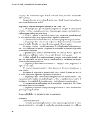 Ministério da Saúde / Organização Pan-Americana da Saúde
98
adequação dos instrumentos legais do SUS no tocante a este processo e instrumentos
dele resultantes;
Cooperação entre as três esferas de gestão para o fortalecimento e a equidade no
processo de planejamento no SUS.
Programação Pactuada e Integrada da Atenção em Saúde – PPI
A PPI é um processo que visa definir a programação das ações de saúde em cada
território e nortear a alocação dos recursos financeiros para saúde a partir de critérios e
parâmetros pactuados entre os gestores.
A PPI deve explicitar os pactos de referencia entre municípios, gerando a parcela
de recursos destinados à própria população e à população referenciada.
As principais diretrizes norteadoras do processo de programação pactuada são:
A programação deve estar inserida no processo de planejamento e deve conside-
rar as prioridades definidas nos planos de saúde em cada esfera de gestão;
Os gestores estaduais e municipais possuem flexibilidade na definição de parâme-
tros e prioridades que irão orientar a programação, ressalvados os parâmetros pactuados
nacional e estadualmente.
A programação é realizada prioritariamente, por áreas de atuação a partir das
ações básicas de saúde para compor o rol de ações de maior complexidade;
A tabela unificada de procedimentos deve orientar a programação das ações que
não estão organizadas por áreas de atuação, considerando seus níveis de agregação, para
formar as aberturas programáticas;
A programação da assistência devera buscar a integração com a programação da
vigilância em saúde;
Os recursos financeiros das três esferas de governo devem ser visualizados na
programação.
O processo de programação deve contribuir para a garantia de acesso aos serviços
de saúde, subsidiando o processo regulatório da assistência;
A programação deve ser realizada a cada gestão, revisada periodicamente e sem-
pre que necessário, em decorrência de alterações de fluxo no atendimento ao usuário; de
oferta de serviços; na tabela de procedimentos; e no teto financeiro, dentre outras.
A programação pactuada e integrada deve subsidiar a programação física finan-
ceira dos estabelecimentos de saúde.
A programação pactuada e integrada deve guardar relação com o desenho da re-
gionalização naquele estado.
Responsabilidades no planejamento e programação
Municípios
Todo município deve:
•	 formular, gerenciar, implementar e avaliar o processo permanente de plane-
jamento participativo e integrado, de base local e ascendente, orientado por problemas
 