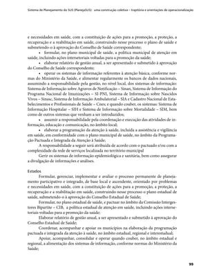 Sistema de Planejamento do SUS (PlanejaSUS): uma construção coletiva – trajetória e orientações de operacionalização
99
e necessidades em saúde, com a constituição de ações para a promoção, a proteção, a
recuperação e a reabilitação em saúde, construindo nesse processo o plano de saúde e
submetendo-o à aprovação do Conselho de Saúde correspondente;
•	 formular, no plano municipal de saúde, a política municipal de atenção em
saúde, incluindo ações intersetoriais voltadas para a promoção da saúde;
•	 elaborar relatório de gestão anual, a ser apresentado e submetido à aprovação
do Conselho de Saúde correspondente;
•	 operar os sistemas de informação referentes à atenção básica, conforme nor-
mas do Ministério da Saúde, e alimentar regularmente os bancos de dados nacionais,
assumindo a responsabilidade pela gestão, no nível local, dos sistemas de informação:
Sistema de Informação sobre Agravos de Notificação – Sinan, Sistema de Informação do
Programa Nacional de Imunizações – SI-PNI, Sistema de Informação sobre Nascidos
Vivos – Sinasc, Sistema de Informação Ambulatorial – SIA e Cadastro Nacional de Esta-
belecimentos e Profissionais de Saúde – Cnes; e quando couber, os sistemas: Sistema de
Informação Hospitalar – SIH e Sistema de Informação sobre Mortalidade – SIM, bem
como de outros sistemas que venham a ser introduzidos;
•	 assumir a responsabilidade pela coordenação e execução das atividades de in-
formação, educação e comunicação, no âmbito local;
•	 elaborar a programação da atenção à saúde, incluída a assistência e vigilância
em saúde, em conformidade com o plano municipal de saúde, no âmbito da Programa-
ção Pactuada e Integrada da Atenção à Saúde;
A responsabilidade a seguir será atribuída de acordo com o pactuado e/ou com a
complexidade da rede de serviços localizada no território municipal
Gerir os sistemas de informação epidemiológica e sanitária, bem como assegurar
a divulgação de informações e análises.
Estados
Formular, gerenciar, implementar e avaliar o processo permanente de planeja-
mento participativo e integrado, de base local e ascendente, orientado por problemas
e necessidades em saúde, com a constituição de ações para a promoção, a proteção, a
recuperação e a reabilitação em saúde, construindo nesse processo o plano estadual de
saúde, submetendo-o à aprovação do Conselho Estadual de Saúde;
Formular, no plano estadual de saúde, e pactuar no âmbito da Comissão Interges-
tores Bipartite – CIB, a política estadual de atenção em saúde, incluindo ações interse-
toriais voltadas para a promoção da saúde;
Elaborar relatório de gestão anual, a ser apresentado e submetido à aprovação do
Conselho Estadual de Saúde;
Coordenar, acompanhar e apoiar os municípios na elaboração da programação
pactuada e integrada da atenção à saúde, no âmbito estadual, regional e interestadual;
Apoiar, acompanhar, consolidar e operar quando couber, no âmbito estadual e
regional, a alimentação dos sistemas de informação, conforme normas do Ministério da
Saúde;
 