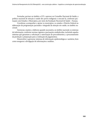 Sistema de Planejamento do SUS (PlanejaSUS): uma construção coletiva – trajetória e orientações de operacionalização
101
Formular, pactuar no âmbito a CIT e aprovar no Conselho Nacional de Saúde, a
política nacional de atenção à saúde dos povos indígenas e executá-la, conforme pac-
tuação com Estados e Municípios, por meio da Fundação Nacional de Saúde – Funasa;
Coordenar, acompanhar e apoiar os municípios, os estados e Distrito Federal na
elaboração da programação pactuada e integrada da atenção em saúde, no âmbito na-
cional;
Gerenciar, manter, e elaborar quando necessário, no âmbito nacional, os sistemas
de informação, conforme normas vigentes e pactuações estabelecidas, incluindo aqueles
sistemas que garantam a solicitação e autorização de procedimentos, o processamento
da produção e preparação para a realização de pagamentos;
Desenvolver e gerenciar sistemas de informação epidemiológica e sanitária, bem
como assegurar a divulgação de informações e análises.
 