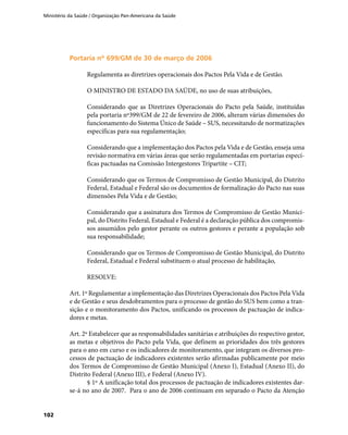 Ministério da Saúde / Organização Pan-Americana da Saúde
102
Portaria nº 699/GM de 30 de março de 2006Portaria nº 699/GM de 30 de março de 2006
Regulamenta as diretrizes operacionais dos Pactos Pela Vida e de Gestão.
O MINISTRO DE ESTADO DA SAÚDE, no uso de suas atribuições,
Considerando que as Diretrizes Operacionais do Pacto pela Saúde, instituídas
pela portaria nº399/GM de 22 de fevereiro de 2006, alteram várias dimensões do
funcionamento do Sistema Único de Saúde – SUS, necessitando de normatizações
específicas para sua regulamentação;
Considerando que a implementação dos Pactos pela Vida e de Gestão, enseja uma
revisão normativa em várias áreas que serão regulamentadas em portarias especí-
ficas pactuadas na Comissão Intergestores Tripartite – CIT;
Considerando que os Termos de Compromisso de Gestão Municipal, do Distrito
Federal, Estadual e Federal são os documentos de formalização do Pacto nas suas
dimensões Pela Vida e de Gestão;
Considerando que a assinatura dos Termos de Compromisso de Gestão Munici-
pal, do Distrito Federal, Estadual e Federal é a declaração pública dos compromis-
sos assumidos pelo gestor perante os outros gestores e perante a população sob
sua responsabilidade;
Considerando que os Termos de Compromisso de Gestão Municipal, do Distrito
Federal, Estadual e Federal substituem o atual processo de habilitação,
RESOLVE:
Art. 1º Regulamentar a implementação das Diretrizes Operacionais dos Pactos Pela Vida
e de Gestão e seus desdobramentos para o processo de gestão do SUS bem como a tran-
sição e o monitoramento dos Pactos, unificando os processos de pactuação de indica-
dores e metas.
Art. 2º Estabelecer que as responsabilidades sanitárias e atribuições do respectivo gestor,
as metas e objetivos do Pacto pela Vida, que definem as prioridades dos três gestores
para o ano em curso e os indicadores de monitoramento, que integram os diversos pro-
cessos de pactuação de indicadores existentes serão afirmadas publicamente por meio
dos Termos de Compromisso de Gestão Municipal (Anexo I), Estadual (Anexo II), do
Distrito Federal (Anexo III), e Federal (Anexo IV).
§ 1º A unificação total dos processos de pactuação de indicadores existentes dar-
se-á no ano de 2007. Para o ano de 2006 continuam em separado o Pacto da Atenção
 
