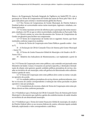 Sistema de Planejamento do SUS (PlanejaSUS): uma construção coletiva – trajetória e orientações de operacionalização
103
Básica e da Programação Pactuada Integrada da Vigilância em Saúde/PPI-VS, com a
pactuação no Termo de Compromisso de Gestão das metas do Pacto pela Vida e de al-
guns indicadores para orientar o monitoramento global dos Pactos.
§ 2º Nos Termos de Compromisso de Gestão Municipal, do Distrito Federal e
Estadual podem ser acrescentadas outras metas municipais, regionais e estaduais, con-
forme pactuação.
§ 3º As metas nacionais servem de referência para a pactuação das metas munici-
pais, estaduais e do DF, no que se refere às prioridades estabelecidas no Pacto pela Vida.
§ 4º Deverá constar no verso dos documentos dos Termos de Compromisso de
Gestão um glossário para facilitar sua compreensão.
§ 5º O Termo de Compromisso de Gestão terá os seguintes Anexos, que ficam
instituídos conforme respectivos modelos:
I - Extrato do Termo de Cooperação entre Entes Públicos, quando couber – Ane-
xo V;
II - A Declaração da CIB de Comando Único do Sistema pelo Gestor Municipal
– Anexo VI;
III - O Termo do Limite Financeiro Global do Município e do Estado e do DF –
Anexo VII; e
IV - Relatório dos Indicadores de Monitoramento, a ser implantado a partir de
2007.
Art. 3º O Termo de Cooperação entre entes públicos, cujo conteúdo será pactuado entre
Ministério da Saúde, Conass e Conasems em portaria específica, é destinado à formali-
zação da relação entre gestores quando unidades públicas prestadoras de serviço, situ-
adas no território de um município, estão sob gerência de determinada esfera adminis-
trativa e gestão de outra.
§ 1º O Termo de Cooperação entre entes públicos deve conter as metas e um pla-
no operativo do acordo.
§ 2º As unidades públicas prestadoras de serviço devem, preferencialmente, rece-
ber os recursos de custeio correspondentes à realização das metas pactuadas no plano
operativo e não por produção.
§ 3º A transferência de recursos, objeto do Termo de Cooperação entre entes pú-
blicos, deverá ser feita conforme pactuação.
Art. 4º Estabelecer que a Declaração da CIB de Comando Único do Sistema pelo Gestor
Municipal é o documento que explicita a gestão dos estabelecimentos de saúde situados
no território de um determinado município.
Art. 5º Estabelecer que o Termo do Limite Financeiro Global do município, do estado e
do Distrito Federal refere-se aos recursos federais de custeio, referentes àquela unidade
federada, explicitando o valor correspondente a cada bloco.
 