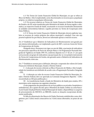 Ministério da Saúde / Organização Pan-Americana da Saúde
104
§ 1º No Termo do Limite Financeiro Global do Município, no que se refere ao
Bloco da Média e Alta Complexidade, serão discriminados os recursos para a população
própria e os relativos à população referenciada.
§ 2º Os recursos relativos ao Termo do Limite Financeiro Global do Município,
do Estado e do DF serão transferidos pelo Ministério da Saúde, de forma regular e auto-
mática, ao respectivo Fundo de Saúde, excetuando os recursos transferidos diretamente
às unidades universitárias federais e aqueles previstos no Termo de Cooperação entre
Entes Públicos.
§ 3º O Termo do Limite Financeiro Global do Município deverá explicitar tam-
bém os recursos de custeio próprios das esferas municipal e estadual. Caso não seja
possível explicitá-los por blocos, deverá ser informado apenas o total do recurso.
Art. 6º Estabelecer que o Relatório de Indicadores de Monitoramento será gerado por
um sistema informatizado, a ser implantado a partir de 2007, e será um Anexo do Termo
de Compromisso de Gestão.
Parágrafo único. Permanece em vigor, no ano de 2006, a pactuação de indicadores
nos processos específicos do Pacto da Atenção Básica e da Programação Pactuada Inte-
grada da Vigilância em Saúde /PPI-VS, conforme disposto no § 1º do art. 2º, aos quais
será acrescido um grupo de indicadores cuja pactuação dar-se-á no próprio instrumento
do Termo de Compromisso de Gestão, não gerando assim o Relatório de Indicadores de
Monitoramento, neste ano.
Art. 7º Estabelecer normas para a definição, alteração e suspensão dos valores do Limite
Financeiro Global do Município, Estado e Distrito Federal:
I - A alocação do recurso referente ao Bloco Financeiro de Média e Alta Comple-
xidade da Assistência será definido de acordo com a Programação Pactuada e Integrada
– PPI;
II - A alteração no valor do recurso Limite Financeiro Global do Município, Es-
tado e Distrito Federal, deve ser aprovada na Comissão Intergestores Bipartite – CIB e
encaminhada ao MS para publicação; e
III - As transferências fundo a fundo do Ministério da Saúde para estados, DF e
municípios serão suspensas nas seguintes situações:
a) não pagamento dos prestadores de serviços públicos ou privados, hospitalares e
ambulatoriais, até o quinto dia útil, após o Ministério da Saúde creditar na conta bancá-
ria do Fundo Estadual/Distrito Federal/Municipal de Saúde e disponibilizar os arquivos
de processamento do SIH/SUS, no BBS/MS, exceto as situações excepcionais devida-
mente justificadas;
b) falta de alimentação dos Bancos de Dados Nacionais estabelecidos como obri-
gatórios, por 2 (dois) meses consecutivos ou 3 (três) meses alternados, no prazo de um
ano; e
 