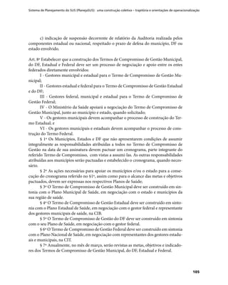 Sistema de Planejamento do SUS (PlanejaSUS): uma construção coletiva – trajetória e orientações de operacionalização
105
c) indicação de suspensão decorrente de relatório da Auditoria realizada pelos
componentes estadual ou nacional, respeitado o prazo de defesa do município, DF ou
estado envolvido.
Art. 8º Estabelecer que a construção dos Termos de Compromisso de Gestão Municipal,
do DF, Estadual e Federal deve ser um processo de negociação e apoio entre os entes
federados diretamente envolvidos:
I - Gestores municipal e estadual para o Termo de Compromisso de Gestão Mu-
nicipal;
II - Gestores estadual e federal para o Termo de Compromisso de Gestão Estadual
e do DF;
III - Gestores federal, municipal e estadual para o Termo de Compromisso de
Gestão Federal;
IV - O Ministério da Saúde apoiará a negociação do Termo de Compromisso de
Gestão Municipal, junto ao município e estado, quando solicitado;
V - Os gestores municipais devem acompanhar o processo de construção do Ter-
mo Estadual; e
VI - Os gestores municipais e estaduais devem acompanhar o processo de cons-
trução do Termo Federal.
§ 1º Os Municípios, Estados e DF que não apresentarem condições de assumir
integralmente as responsabilidades atribuídas a todos no Termo de Compromisso de
Gestão na data de sua assinatura devem pactuar um cronograma, parte integrante do
referido Termo de Compromisso, com vistas a assumi-las. As outras responsabilidades
atribuídas aos municípios serão pactuadas e estabelecido o cronograma, quando neces-
sário.
§ 2º As ações necessárias para apoiar os municípios e/ou o estado para a conse-
cução do cronograma referido no §1º, assim como para o alcance das metas e objetivos
pactuados, devem ser expressas nos respectivos Planos de Saúde;
§ 3º O Termo de Compromisso de Gestão Municipal deve ser construído em sin-
tonia com o Plano Municipal de Saúde, em negociação com o estado e municípios da
sua região de saúde.
§ 4º O Termo de Compromisso de Gestão Estadual deve ser construído em sinto-
nia com o Plano Estadual de Saúde, em negociação com o gestor federal e representante
dos gestores municipais de saúde, na CIB.
§ 5º O Termo de Compromisso de Gestão do DF deve ser construído em sintonia
com o seu Plano de Saúde, em negociação com o gestor federal.
§ 6º O Termo de Compromisso de Gestão Federal deve ser construído em sintonia
com o Plano Nacional de Saúde, em negociação com representantes dos gestores estadu-
ais e municipais, na CIT.
§ 7º Anualmente, no mês de março, serão revistas as metas, objetivos e indicado-
res dos Termos de Compromisso de Gestão Municipal, do DF, Estadual e Federal.
 