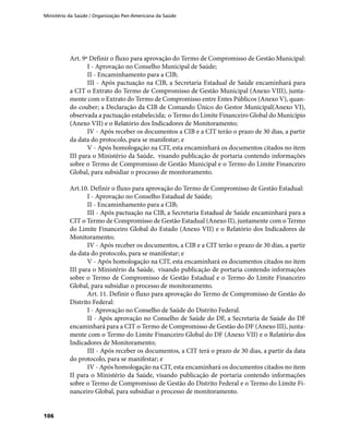 Ministério da Saúde / Organização Pan-Americana da Saúde
106
Art. 9º Definir o fluxo para aprovação do Termo de Compromisso de Gestão Municipal:
I - Aprovação no Conselho Municipal de Saúde;
II - Encaminhamento para a CIB;
III - Após pactuação na CIB, a Secretaria Estadual de Saúde encaminhará para
a CIT o Extrato do Termo de Compromisso de Gestão Municipal (Anexo VIII), junta-
mente com o Extrato do Termo de Compromisso entre Entes Públicos (Anexo V), quan-
do couber; a Declaração da CIB de Comando Único do Gestor Municipal(Anexo VI),
observada a pactuação estabelecida; o Termo do Limite Financeiro Global do Município
(Anexo VII) e o Relatório dos Indicadores de Monitoramento;
IV - Após receber os documentos a CIB e a CIT terão o prazo de 30 dias, a partir
da data do protocolo, para se manifestar; e
V - Após homologação na CIT, esta encaminhará os documentos citados no item
III para o Ministério da Saúde, visando publicação de portaria contendo informações
sobre o Termo de Compromisso de Gestão Municipal e o Termo do Limite Financeiro
Global, para subsidiar o processo de monitoramento.
Art.10. Definir o fluxo para aprovação do Termo de Compromisso de Gestão Estadual:
I - Aprovação no Conselho Estadual de Saúde;
II - Encaminhamento para a CIB;
III - Após pactuação na CIB, a Secretaria Estadual de Saúde encaminhará para a
CIT o Termo de Compromisso de Gestão Estadual (Anexo II), juntamente com o Termo
do Limite Financeiro Global do Estado (Anexo VII) e o Relatório dos Indicadores de
Monitoramento;
IV - Após receber os documentos, a CIB e a CIT terão o prazo de 30 dias, a partir
da data do protocolo, para se manifestar; e
V - Após homologação na CIT, esta encaminhará os documentos citados no item
III para o Ministério da Saúde, visando publicação de portaria contendo informações
sobre o Termo de Compromisso de Gestão Estadual e o Termo do Limite Financeiro
Global, para subsidiar o processo de monitoramento.
Art. 11. Definir o fluxo para aprovação do Termo de Compromisso de Gestão do
Distrito Federal:
I - Aprovação no Conselho de Saúde do Distrito Federal.
II - Após aprovação no Conselho de Saúde do DF, a Secretaria de Saúde do DF
encaminhará para a CIT o Termo de Compromisso de Gestão do DF (Anexo III), junta-
mente com o Termo do Limite Financeiro Global do DF (Anexo VII) e o Relatório dos
Indicadores de Monitoramento;
III - Após receber os documentos, a CIT terá o prazo de 30 dias, a partir da data
do protocolo, para se manifestar; e
IV - Após homologação na CIT, esta encaminhará os documentos citados no item
II para o Ministério da Saúde, visando publicação de portaria contendo informações
sobre o Termo de Compromisso de Gestão do Distrito Federal e o Termo do Limite Fi-
nanceiro Global, para subsidiar o processo de monitoramento.
 