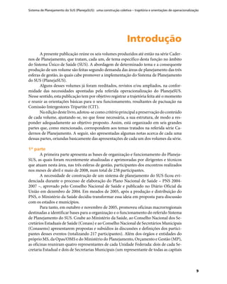 Sistema de Planejamento do SUS (PlanejaSUS): uma construção coletiva – trajetória e orientações de operacionalização
9
IntroduçãoIntrodução
A presente publicação reúne os seis volumes produzidos até então na série Cader-
nos de Planejamento, que tratam, cada um, de tema específico desta função no âmbito
do Sistema Único de Saúde (SUS). A abordagem de determinado tema e a consequente
produção de um volume são feitas segundo demanda das áreas de planejamento das três
esferas de gestão, às quais cabe promover a implementação do Sistema de Planejamento
do SUS (PlanejaSUS).
Alguns desses volumes já foram reeditados, revistos e/ou ampliados, na confor-
midade das necessidades apontadas pela referida operacionalização do PlanejaSUS.
Nesse sentido, esta publicação tem por objetivo registrar a trajetória feita até o momento
e reunir as orientações básicas para o seu funcionamento, resultantes de pactuação na
Comissão Intergestores Tripartite (CIT).
Naediçãodestelivro,adotou-secomo critério principal a preservação do­conteúdo
de cada volume, ajustando-se, no que fosse necessária, a sua estrutura, de modo a res-
ponder adequadamente ao objetivo proposto. Assim, está organizado em seis grandes
partes que, como mencionado, correspondem aos temas tratados na referida série Ca-
dernos de Planejamento. A seguir, são apresentadas algumas notas acerca de cada uma
dessas partes, oriundas basicamente das apresentações de cada um dos volumes da série.
1ª parte1ª parte
A primeira parte apresenta as bases de organização e funcionamento do Planeja-
SUS, as quais foram recentemente atualizadas e aprimoradas por dirigentes e técnicos
que atuam nesta área, nas três esferas de gestão, participantes dos encontros realizados
nos meses de abril e maio de 2008, num total de 238 participantes.
A necessidade de construção de um sistema de planejamento do SUS ficou evi-
denciada durante o processo de elaboração do Plano Nacional de Saúde – PNS 2004-
2007 –, aprovado pelo Conselho Nacional de Saúde e publicado no Diário Oficial da
União em dezembro de 2004. Em meados de 2005, após a produção e distribuição do
PNS, o Ministério da Saúde decidiu transformar essa ideia em proposta para discussão
com os estados e municípios.
Para tanto, em outubro e novembro de 2005, promoveu oficinas macrorregionais
destinadas a identificar bases para a organização e o funcionamento do referido Sistema
de Planejamento do SUS. Coube ao Ministério da Saúde, ao Conselho Nacional dos Se-
cretários Estaduais de Saúde (Conass) e ao Conselho Nacional de Secretários Municipais
(Conasems) apresentarem propostas e subsídios às discussões e definições dos partici-
pantes desses eventos (totalizando 217 participantes). Além dos órgãos e entidades do
próprio MS, da Opas/OMS e do Ministério do Planejamento, Orçamento e Gestão (MP),
as oficinas reuniram quatro representantes de cada Unidade Federada: dois de cada Se-
cretaria Estadual e dois de Secretarias Municipais (um representante de todas as capitais
 