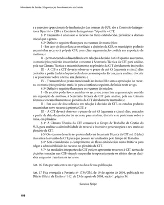 Ministério da Saúde / Organização Pan-Americana da Saúde
108
e a aspectos operacionais de implantação das normas do SUS, são a Comissão Interges-
tores Bipartite – CIB e a Comissão Intergestores Tripartite – CIT.
§ 1º Enquanto é analisado o recurso no fluxo estabelecido, prevalece a decisão
inicial que o gerou.
§ 2º Definir o seguinte fluxo para os recursos de municípios:
I - Em caso de discordância em relação a decisões da CIB, os municípios poderão
encaminhar recurso à própria CIB, com clara argumentação contida em exposição de
motivos; e
II - permanecendo a discordância em relação à decisão da CIB quanto ao recurso,
os municípios poderão encaminhar o recurso à Secretaria Técnica da CIT para análise,
pela sua Câmara Técnica e encaminhamento ao plenário da CIT devidamente instruído;
III - A CIB e a CIT deverão observar o prazo de até 45 (quarenta e cinco) dias
contados a partir da data do protocolo do recurso naqueles fóruns, para analisar, discutir
e se posicionar sobre o tema, em plenário; e
IV - Transcorrido o prazo mencionado no inciso III e sem a apreciação do recur-
so, os municípios poderão enviá-lo para a instância seguinte, definida neste artigo.
§ 3º Definir o seguinte fluxo para os recursos de estados:
I - Os estados poderão encaminhar os recursos, com clara argumentação contida
em exposição de motivos, à Secretaria Técnica da CIT para análise, pela sua Câmara
Técnica e encaminhamento ao plenário da CIT devidamente instruído; e
II - Em caso de discordância em relação à decisão da CIT, os estados poderão
encaminhar novo recurso à própria CIT; e
III - A CIT deverá observar o prazo de até 45 (quarenta e cinco) dias, contados
a partir da data do protocolo do recurso, para analisar, discutir e se posicionar sobre o
tema, em plenário.
§ 4º A Câmara Técnica da CIT convocará o Grupo de Trabalho de Gestão do
SUS, para analisar a admissibilidade do recurso e instruir o processo para o seu envio ao
plenário da CIT.
§ 5º Os recursos deverão ser protocolados na Secretaria Técnica da CIT até 10 (dez)
dias antes da reunião da CIT, para que possam ser analisados pelo Grupo de Trabalho.
§ 6º Será considerado o cumprimento do fluxo estabelecido nesta Portaria para
julgar a admissibilidade do recurso no plenário da CIT.
§ 7º As entidades integrantes da CIT podem apresentar recursos à CIT acerca de
decisões tomadas nas CIB visando suspender temporariamente os efeitos dessas deci-
sões enquanto tramitam os recursos.
Art. 16. Esta portaria entra em vigor na data de sua publicação.
Art. 17 Fica revogada a Portaria nº 1734/GM, de 19 de agosto de 2004, publicada no
Diário Oficial da União nº 162, de 23 de agosto de 2004, seção 1, página 34.
Saraiva Felipe
 