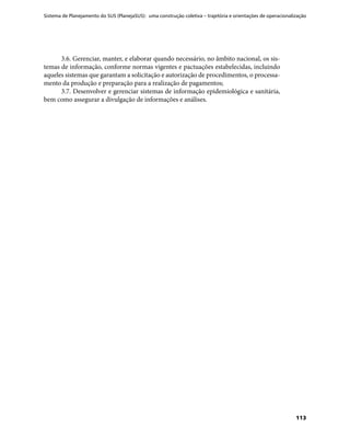 Sistema de Planejamento do SUS (PlanejaSUS): uma construção coletiva – trajetória e orientações de operacionalização
113
3.6. Gerenciar, manter, e elaborar quando necessário, no âmbito nacional, os sis-
temas de informação, conforme normas vigentes e pactuações estabelecidas, incluindo
aqueles sistemas que garantam a solicitação e autorização de procedimentos, o processa-
mento da produção e preparação para a realização de pagamentos;
3.7. Desenvolver e gerenciar sistemas de informação epidemiológica e sanitária,
bem como assegurar a divulgação de informações e análises.
 