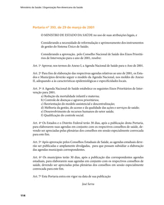 Ministério da Saúde / Organização Pan-Americana da Saúde
114
Portaria nº 393, de 29 de março de 2001Portaria nº 393, de 29 de março de 2001
O MINISTRO DE ESTADO DA SAÚDE no uso de suas atribuições legais, e
Considerando a necessidade de reformulação e aprimoramento dos instrumentos
de gestão do Sistema Único de Saúde;
Considerando a aprovação, pelo Conselho Nacional de Saúde dos Eixos Prioritá-
rios de Intervenção para o ano de 2001, resolve:
Art. 1º Aprovar, nos termos do Anexo I, a Agenda Nacional de Saúde para o Ano de 2001.
Art. 2º Para fins de elaboração das respectivas agendas relativas ao ano de 2001, os Esta-
dos e Municípios deverão seguir o modelo da Agenda Nacional, nos moldes do Anexo
II, adequando-a às características epidemiológicas e especificidades locais.
Art. 3º A Agenda Nacional de Saúde estabelece os seguintes Eixos Prioritários de Inter-
venção para 2001.
a) Redução da mortalidade infantil e materna;
b) Controle de doenças e agravos prioritários;
c) Reorientação do modelo assistencial e descentralização;
d) Melhoria da gestão, do acesso e da qualidade das ações e serviços de saúde;
e) Desenvolvimento de recursos humanos do setor saúde;
f) Qualificação do controle social.
Art. 4º Os Estados e o Distrito Federal terão 30 dias, após a publicação desta Portaria,
para elaborarem suas agendas em conjunto com os respectivos conselhos de saúde, de-
vendo ser apreciadas pelas plenárias dos conselhos em sessão especialmente convocada
para este fim.
Art. 5º Após aprovação pelos Conselhos Estaduais de Saúde, as agendas estaduais deve-
rão ser publicadas e amplamente divulgadas, para que possam subsidiar a elaboração
das agendas municipais correspondentes.
Art. 6º Os municípios terão 30 dias, após a publicação das correspondentes agendas
estaduais, para elaborarem suas agendas em conjunto com os respectivos conselhos de
saúde, devendo ser apreciadas pelas plenárias dos conselhos em sessão especialmente
convocada para este fim.
Art. 7º Esta Portaria entra em vigor na data de sua publicação
José Serra
 