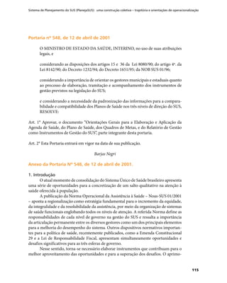 Sistema de Planejamento do SUS (PlanejaSUS): uma construção coletiva – trajetória e orientações de operacionalização
115
Portaria nº 548, de 12 de abril de 2001Portaria nº 548, de 12 de abril de 2001
O MINISTRO DE ESTADO DA SAÚDE, INTERINO, no uso de suas atribuições
legais, e
considerando as disposições dos artigos 15 e 36 da Lei 8080/90; do artigo 4º. da
Lei 8142/90; do Decreto 1232/94; do Decreto 1651/95; da NOB SUS 01/96;
considerando a importância de orientar os gestores municipais e estaduais quanto
ao processo de elaboração, tramitação e acompanhamento dos instrumentos de
gestão previstos na legislação do SUS;
e considerando a necessidade da padronização das informações para a compara-
bilidade e compatibilidade dos Planos de Saúde nos três níveis de direção do SUS,
RESOLVE:
Art. 1° Aprovar, o documento “Orientações Gerais para a Elaboração e Aplicação da
Agenda de Saúde, do Plano de Saúde, dos Quadros de Metas, e do Relatório de Gestão
como Instrumentos de Gestão do SUS”, parte integrante desta portaria.
Art. 2° Esta Portaria entrará em vigor na data de sua publicação.
Barjas Negri
Anexo da Portaria Nº 548, de 12 de abril de 2001.Anexo da Portaria Nº 548, de 12 de abril de 2001.
1. Introdução
O atual momento de consolidação do Sistema Único de Saúde brasileiro apresenta
uma série de oportunidades para a concretização de um salto qualitativo na atenção à
saúde oferecida à população.
A publicação da Norma Operacional da Assistência à Saúde – Noas-SUS 01/2001
– aponta a regionalização como estratégia fundamental para o incremento da equidade,
da integralidade e da resolubilidade da assistência, por meio da organização de sistemas
de saúde funcionais englobando todos os níveis de atenção. A referida Norma define as
responsabilidades de cada nível de governo na gestão do SUS e ressalta a importância
da articulação permanente entre os diversos gestores como um dos principais elementos
para a melhoria do desempenho do sistema. Outros dispositivos normativos importan-
tes para a política de saúde, recentemente publicados, como a Emenda Constitucional
29 e a Lei de Responsabilidade Fiscal, apresentam simultaneamente oportunidades e
desafios significativos para as três esferas de governo.
Nesse sentido, torna-se necessário elaborar instrumentos que contribuam para o
melhor aproveitamento das oportunidades e para a superação dos desafios. O aprimo-
 