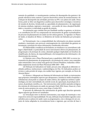 Ministério da Saúde / Organização Pan-Americana da Saúde
116
ramento da qualidade e o monitoramento contínuo do desempenho dos gestores é de
grande relevância neste contexto. É preciso desenvolver rotinas de monitoramento e de
avaliação de desempenho das atividades previstas na PPI e nos planos de saúde. Dessa
forma, pode-se obter um diagnóstico analítico para desenvolver estratégias e iniciativas
de tomada de decisões, fortalecendo as capacidades de planejamento e de organização
de sistemas estaduais, regionais e municipais – sem perder de vista a desejável flexibili-
dade e o incentivo à criatividade na gestão do sistema.
As orientações aqui contidas têm por finalidade auxiliar os gestores, os técnicos
e os conselheiros do SUS na compreensão de instrumentos de gestão racionalizadores
do processo de planejamento em saúde nas três esferas gestoras. As Agendas e os Planos
de Saúde, os Quadros de Metas e os Relatórios de Gestão são balizados por princípios
como:
(a) Normatização: visa a comparabilidade das informações em planos nacional,
estaduais e municipais, sem provocar constrangimento da criatividade dos gestores na
formatação e prestação de outras informações consideradas relevantes .
(b) Objetividade: a tendência ao formalismo, ao ritualismo e ao cartorialismo cede
lugar à objetividade e à praticidade de novos instrumentos efetivos de planejamento, de
programação e de prestação de contas, afastando qualquer duplicidade em benefício da
simplificação, da clareza, da responsabilização e da transparência das informações e da
disseminação das mesmas.
(c) Sintonia com o Plano Plurianual para o quadriênio 2000-2003: os novos ins-
trumentos de planejamento, de programação e de prestação de contas e seus conteúdos
estão sintonizados com as metas mais gerais do Governo Brasileiro, traduzidas e difun-
didas amplamente através do Plano Plurianual 2000-2003 – PPA.
(d) Definição de Indicadores de Saúde: procura estar adequada às diferentes re-
alidades políticas, institucionais e epidemiológicas do País. Os Indicadores podem ser
revistos a cada período de tempo, nos moldes hoje vigentes, por exemplo, no Pacto da
Atenção Básica.
(e) Alcance e Adequação aos Sistemas de Informação em Saúde: os instrumentos
aqui propostos contemplam aspectos que ultrapassam a assistência médica hospitalar e
ambulatorial, alcançando os campos da saúde coletiva, das vigilâncias sanitária e epide-
miológica, da inter-setorialidade, do controle social, da capacitação, da produção de in-
sumos, da produção científica, etc.. Tais instrumentos estão também ajustados às lógicas
dos sistemas de informação em saúde em operação (Siab; SIM; Sinasc; Sinan etc.), bem
como de outros projetos em curso, como Siops e Cartão SUS.
O processo de elaboração dos instrumentos de gestão aqui descritos apresenta
alguns aspectos que devem ser ressaltados:
(a) Articulação entre os diversos instrumentos, suas etapas de tramitação e seus
respectivos níveis de responsabilidade. Ou seja, definição de prioridades (agenda) como
subsídios para os planos de saúde e para as programações, com o destaque de um con-
junto de metas adaptadas às circunstâncias locais e regionais, que servirão de base à
 