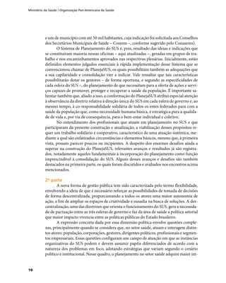 Ministério da Saúde / Organização Pan-Americana da Saúde
10
e um de município com até 50 mil habitantes, cuja indicação foi solicitada aos Conselhos
dos Secretários Municipais de Saúde – Cosems –, conforme sugerido pelo Conasems).
O Sistema de Planejamento do SUS é, pois, resultado das ideias e indicações que
se constituíram maioria nessas oficinas – aqui atualizadas –, geradas em grupos de tra-
balho e nos encaminhamentos aprovados nas respectivas plenárias. Inicialmente, estão
definidos elementos julgados essenciais à rápida implementação desse Sistema que se
convencionou chamar de PlanejaSUS, os quais possibilitam também as adequações que
a sua capilaridade e consolidação vier a indicar. Vale ressaltar que tais características
possibilitarão dotar os gestores – de forma oportuna, e segundo as especificidades de
cada esfera do SUS –, do planejamento de que necessitam para a oferta de ações e servi-
ços capazes de promover, proteger e recuperar a saúde da população. É importante sa-
lientar também que, aliado a isso, a conformação do PlanejaSUS atribui especial atenção
à observância da diretriz relativa à direção única do SUS em cada esfera de governo e, ao
mesmo tempo, à co-responsabilidade solidária de todos os entes federados para com a
saúde da população que, como necessidade humana básica, é estratégica para a qualida-
de de vida e, por via de consequência, para o bem-estar individual e coletivo.
No entendimento dos profissionais que atuam em planejamento no SUS e que
participaram da presente construção e atualização, a viabilização desses propósitos re-
quer um trabalho solidário e cooperativo, característico de uma atuação sistêmica, me-
diante a qual são enfatizados circunstâncias e elementos básicos, mesmo que, à primeira
vista, possam parecer poucos ou incipientes. A despeito dos enormes desafios ainda a
superar na construção do PlanejaSUS, relevantes avanços e resultados já são registra-
dos, notadamente aqueles fundamentais à incorporação do planejamento como função
imprescindível à consolidação do SUS. Alguns desses avanços e desafios são também
destacados na primeira parte, os quais foram discutidos e avaliados nos encontros acima
mencionados.
2ª parte2ª parte
A nova forma de gestão pública tem sido caracterizada pelo termo flexibilidade,
envolvendo a ideia de que é necessário reforçar as possibilidades de tomada de decisões
de forma descentralizada, proporcionando a todos os atores uma maior autonomia de
ação, a fim de ampliar os espaços de criatividade e ousadia na busca de soluções. A des-
centralização, uma das diretrizes que orienta o funcionamento do SUS, gera a necessida-
de de pactuação entre as três esferas de governo e faz da área de saúde a política setorial
que maior impacto vivencia entre as políticas públicas do Estado brasileiro.
A expressão concreta dada por essa dimensão política envolve questões comple-
xas, principalmente quando se considera que, no setor saúde, atuam e interagem distin-
tos atores: população, corporações, gestores, dirigentes políticos, profissionais e segmen-
tos empresariais. Essas questões configuram um campo de atuação em que as instâncias
organizativas do SUS podem e devem assumir papéis diferenciados de acordo com a
natureza dos problemas em foco, adotando estratégias que variam segundo o cenário
político e institucional. Nesse quadro, o planejamento no setor saúde adquire maior im-
 
