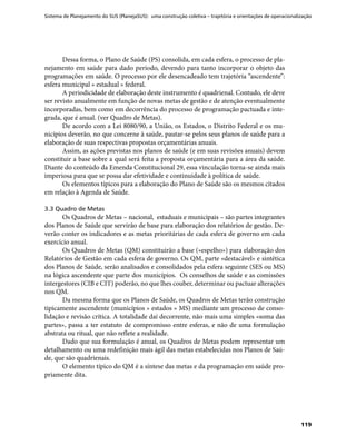 Sistema de Planejamento do SUS (PlanejaSUS): uma construção coletiva – trajetória e orientações de operacionalização
119
Dessa forma, o Plano de Saúde (PS) consolida, em cada esfera, o processo de pla-
nejamento em saúde para dado período, devendo para tanto incorporar o objeto das
programações em saúde. O processo por ele desencadeado tem trajetória “ascendente”:
esfera municipal » estadual » federal.
A periodicidade de elaboração deste instrumento é quadrienal. Contudo, ele deve
ser revisto anualmente em função de novas metas de gestão e de atenção eventualmente
incorporadas, bem como em decorrência do processo de programação pactuada e inte-
grada, que é anual. (ver Quadro de Metas).
De acordo com a Lei 8080/90, a União, os Estados, o Distrito Federal e os mu-
nicípios deverão, no que concerne à saúde, pautar-se pelos seus planos de saúde para a
elaboração de suas respectivas propostas orçamentárias anuais.
Assim, as ações previstas nos planos de saúde (e em suas revisões anuais) devem
constituir a base sobre a qual será feita a proposta orçamentária para a área da saúde.
Diante do conteúdo da Emenda Constitucional 29, essa vinculação torna-se ainda mais
imperiosa para que se possa dar efetividade e continuidade à política de saúde.
Os elementos típicos para a elaboração do Plano de Saúde são os mesmos citados
em relação à Agenda de Saúde.
3.3 Quadro de Metas
Os Quadros de Metas – nacional, estaduais e municipais – são partes integrantes
dos Planos de Saúde que servirão de base para elaboração dos relatórios de gestão. De-
verão conter os indicadores e as metas prioritárias de cada esfera de governo em cada
exercício anual.
Os Quadros de Metas (QM) constituirão a base («espelho») para elaboração dos
Relatórios de Gestão em cada esfera de governo. Os QM, parte «destacável» e sintética
dos Planos de Saúde, serão analisados e consolidados pela esfera seguinte (SES ou MS)
na lógica ascendente que parte dos municípios. Os conselhos de saúde e as comissões
intergestores (CIB e CIT) poderão, no que lhes couber, determinar ou pactuar alterações
nos QM.
Da mesma forma que os Planos de Saúde, os Quadros de Metas terão construção
tipicamente ascendente (municípios » estados » MS) mediante um processo de conso-
lidação e revisão crítica. A totalidade daí decorrente, não mais uma simples «soma das
partes», passa a ter estatuto de compromisso entre esferas, e não de uma formulação
abstrata ou ritual, que não reflete a realidade.
Dado que sua formulação é anual, os Quadros de Metas podem representar um
detalhamento ou uma redefinição mais ágil das metas estabelecidas nos Planos de Saú-
de, que são quadrienais.
O elemento típico do QM é a síntese das metas e da programação em saúde pro-
priamente dita.
 