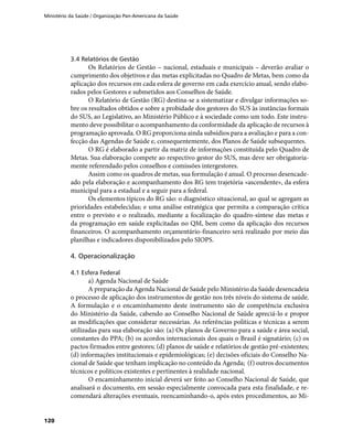 Ministério da Saúde / Organização Pan-Americana da Saúde
120
3.4 Relatórios de Gestão
Os Relatórios de Gestão – nacional, estaduais e municipais – deverão avaliar o
cumprimento dos objetivos e das metas explicitadas no Quadro de Metas, bem como da
aplicação dos recursos em cada esfera de governo em cada exercício anual, sendo elabo-
rados pelos Gestores e submetidos aos Conselhos de Saúde.
O Relatório de Gestão (RG) destina-se a sistematizar e divulgar informações so-
bre os resultados obtidos e sobre a probidade dos gestores do SUS às instâncias formais
do SUS, ao Legislativo, ao Ministério Público e à sociedade como um todo. Este instru-
mento deve possibilitar o acompanhamento da conformidade da aplicação de recursos à
programação aprovada. O RG proporciona ainda subsídios para a avaliação e para a con-
fecção das Agendas de Saúde e, consequentemente, dos Planos de Saúde subsequentes.
O RG é elaborado a partir da matriz de informações constituída pelo Quadro de
Metas. Sua elaboração compete ao respectivo gestor do SUS, mas deve ser obrigatoria-
mente referendado pelos conselhos e comissões intergestores.
Assim como os quadros de metas, sua formulação é anual. O processo desencade-
ado pela elaboração e acompanhamento dos RG tem trajetória «ascendente», da esfera
municipal para a estadual e a seguir para a federal.
Os elementos típicos do RG são: o diagnóstico situacional, ao qual se agregam as
prioridades estabelecidas; e uma análise estratégica que permita a comparação crítica
entre o previsto e o realizado, mediante a focalização do quadro-síntese das metas e
da programação em saúde explicitadas no QM, bem como da aplicação dos recursos
financeiros. O acompanhamento orçamentário-financeiro será realizado por meio das
planilhas e indicadores disponibilizados pelo SIOPS.
4. Operacionalização
4.1 Esfera Federal
a) Agenda Nacional de Saúde
A preparação da Agenda Nacional de Saúde pelo Ministério da Saúde desencadeia
o processo de aplicação dos instrumentos de gestão nos três níveis do sistema de saúde.
A formulação e o encaminhamento deste instrumento são de competência exclusiva
do Ministério da Saúde, cabendo ao Conselho Nacional de Saúde apreciá-lo e propor
as modificações que considerar necessárias. As referências políticas e técnicas a serem
utilizadas para sua elaboração são: (a) Os planos de Governo para a saúde e área social,
constantes do PPA; (b) os acordos internacionais dos quais o Brasil é signatário; (c) os
pactos firmados entre gestores; (d) planos de saúde e relatórios de gestão pré-existentes;
(d) informações institucionais e epidemiológicas; (e) decisões oficiais do Conselho Na-
cional de Saúde que tenham implicação no conteúdo da Agenda; (f) outros documentos
técnicos e políticos existentes e pertinentes à realidade nacional.
O encaminhamento inicial deverá ser feito ao Conselho Nacional de Saúde, que
analisará o documento, em sessão especialmente convocada para esta finalidade, e re-
comendará alterações eventuais, reencaminhando-o, após estes procedimentos, ao Mi-
 