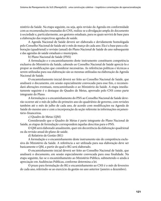 Sistema de Planejamento do SUS (PlanejaSUS): uma construção coletiva – trajetória e orientações de operacionalização
121
nistério da Saúde. Na etapa seguinte, ou seja, após revisão da Agenda em conformidade
com as recomendações emanadas do CNS, realiza-se a divulgação ampla do documento
à sociedade e, particularmente, aos gestores estaduais, para os quais servirá de base para
a elaboração das respectivas agendas de saúde.
A Agenda Nacional de Saúde deverá ser elaborada e devidamente homologada
pelo Conselho Nacional de Saúde até o mês de março de cada ano. Ela é a base para a ela-
boração (quadrienal) e revisão (anual) do Plano Nacional de Saúde do ano subsequente
e das agendas de saúde estaduais e municipais.
b) Plano Nacional de Saúde (PNS)
A formulação e o encaminhamento deste instrumento constituem competência
exclusiva do Ministério da Saúde, cabendo ao Conselho Nacional de Saúde apreciá-lo e
propor as modificações que considerar necessárias. As referências políticas e técnicas a
serem utilizadas para sua elaboração são as mesmas utilizadas na elaboração da Agenda
Nacional de Saúde.
O encaminhamento inicial deverá ser feito ao Conselho Nacional de Saúde, que
analisará o documento, em sessão especialmente convocada para esse fim, e recomen-
dará alterações eventuais, reencaminhando-o ao Ministério da Saúde. A etapa imedia-
tamente seguinte é o destaque do Quadro de Metas, aprovado pelo CNS como parte
integrante do Plano.
A formulação e o encaminhamento do PNS ao Conselho Nacional de Saúde deve-
rão ocorrer até o mês de julho do primeiro ano do quadriênio de governo, com revisões
também até o mês de julho de cada ano, de acordo com modificações na Agenda de
Saúde do mesmo ano e com a incorporação da seção referente às informações orçamen-
tário-financeiras.
c) Quadro de Metas (QM)
Considerando que o Quadro de Metas é parte integrante do Plano Nacional de
Saúde, as etapas de formulação correspondem àquelas descritas para o PNS.
O QM será elaborado anualmente, quer em decorrência da elaboração quadrienal
ou da revisão anual do plano de saúde.
d) Relatório de Gestão (RG)
A formulação e o encaminhamento deste instrumento são de competência exclu-
siva do Ministério da Saúde. A referência a ser utilizada para sua elaboração deve ser
basicamente o QM, a partir do qual o RG será elaborado.
O encaminhamento inicial deverá ser feito ao Conselho Nacional de Saúde, que
analisará o documento, em sessão especialmente convocada para essa finalidade. Na
etapa seguinte, faz-se o encaminhamento ao Ministério Público, submetendo-o ainda à
apreciação em Audiências Públicas, conforme determina a lei.
O prazo para formulação do RG e encaminhamento ao CNS é o mês de fevereiro
de cada ano, referindo-se ao exercício da gestão no ano anterior (janeiro a dezembro).
 