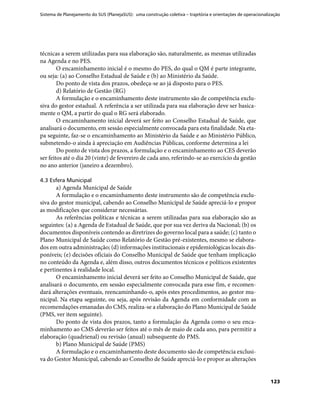 Sistema de Planejamento do SUS (PlanejaSUS): uma construção coletiva – trajetória e orientações de operacionalização
123
técnicas a serem utilizadas para sua elaboração são, naturalmente, as mesmas utilizadas
na Agenda e no PES.
O encaminhamento inicial é o mesmo do PES, do qual o QM é parte integrante,
ou seja: (a) ao Conselho Estadual de Saúde e (b) ao Ministério da Saúde.
Do ponto de vista dos prazos, obedeça-se ao já disposto para o PES.
d) Relatório de Gestão (RG)
A formulação e o encaminhamento deste instrumento são de competência exclu-
siva do gestor estadual. A referência a ser utilizada para sua elaboração deve ser basica-
mente o QM, a partir do qual o RG será elaborado.
O encaminhamento inicial deverá ser feito ao Conselho Estadual de Saúde, que
analisará o documento, em sessão especialmente convocada para esta finalidade. Na eta-
pa seguinte, faz-se o encaminhamento ao Ministério da Saúde e ao Ministério Público,
submetendo-o ainda à apreciação em Audiências Públicas, conforme determina a lei
Do ponto de vista dos prazos, a formulação e o encaminhamento ao CES deverão
ser feitos até o dia 20 (vinte) de fevereiro de cada ano, referindo-se ao exercício da gestão
no ano anterior (janeiro a dezembro).
4.3 Esfera Municipal
a) Agenda Municipal de Saúde
A formulação e o encaminhamento deste instrumento são de competência exclu-
siva do gestor municipal, cabendo ao Conselho Municipal de Saúde apreciá-lo e propor
as modificações que considerar necessárias.
As referências políticas e técnicas a serem utilizadas para sua elaboração são as
seguintes: (a) a Agenda de Estadual de Saúde, que por sua vez deriva da Nacional; (b) os
documentos disponíveis contendo as diretrizes do governo local para a saúde; (c) tanto o
Plano Municipal de Saúde como Relatório de Gestão pré-existentes, mesmo se elabora-
dos em outra administração; (d) informações institucionais e epidemiológicas locais dis-
poníveis; (e) decisões oficiais do Conselho Municipal de Saúde que tenham implicação
no conteúdo da Agenda e, além disso, outros documentos técnicos e políticos existentes
e pertinentes à realidade local.
O encaminhamento inicial deverá ser feito ao Conselho Municipal de Saúde, que
analisará o documento, em sessão especialmente convocada para esse fim, e recomen-
dará alterações eventuais, reencaminhando-o, após estes procedimentos, ao gestor mu-
nicipal. Na etapa seguinte, ou seja, após revisão da Agenda em conformidade com as
recomendações emanadas do CMS, realiza-se a elaboração do Plano Municipal de Saúde
(PMS, ver item seguinte).
Do ponto de vista dos prazos, tanto a formulação da Agenda como o seu enca-
minhamento ao CMS deverão ser feitos até o mês de maio de cada ano, para permitir a
elaboração (quadrienal) ou revisão (anual) subsequente do PMS.
b) Plano Municipal de Saúde (PMS)
A formulação e o encaminhamento deste documento são de competência exclusi-
va do Gestor Municipal, cabendo ao Conselho de Saúde apreciá-lo e propor as alterações
 