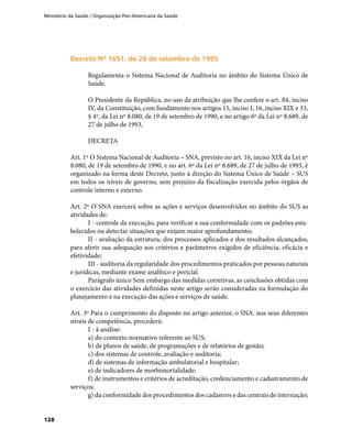 Ministério da Saúde / Organização Pan-Americana da Saúde
128
Decreto Nº 1651, de 28 de setembro de 1995Decreto Nº 1651, de 28 de setembro de 1995
Regulamenta o Sistema Nacional de Auditoria no âmbito do Sistema Único de
Saúde.
O Presidente da República, no uso da atribuição que lhe confere o art. 84, inciso
IV, da Constituição, com fundamento nos artigos 15, inciso I, 16, inciso XIX e 33,
§ 4º, da Lei nº 8.080, de 19 de setembro de 1990, e no artigo 6º da Lei nº 8.689, de
27 de julho de 1993,
DECRETA
Art. 1º O Sistema Nacional de Auditoria – SNA, previsto no art. 16, inciso XIX da Lei nº
8.080, de 19 de setembro de 1990, e no art. 6º da Lei nº 8.689, de 27 de julho de 1993, é
organizado na forma deste Decreto, junto à direção do Sistema Único de Saúde – SUS
em todos os níveis de governo, sem prejuízo da fiscalização exercida pelos órgãos de
controle interno e externo.
Art. 2º O SNA exercerá sobre as ações e serviços desenvolvidos no âmbito do SUS as
atividades de:
I - controle da execução, para verificar a sua conformidade com os padrões esta-
belecidos ou detectar situações que exijam maior aprofundamento;
II - avaliação da estrutura, dos processos aplicados e dos resultados alcançados,
para aferir sua adequação aos critérios e parâmetros exigidos de eficiência, eficácia e
efetividade;
III - auditoria da regularidade dos procedimentos praticados por pessoas naturais
e jurídicas, mediante exame analítico e pericial.
Parágrafo único Sem embargo das medidas corretivas, as conclusões obtidas com
o exercício das atividades definidas neste artigo serão consideradas na formulação do
planejamento e na execução das ações e serviços de saúde.
Art. 3º Para o cumprimento do disposto no artigo anterior, o SNA. nos seus diferentes
níveis de competência, procederá:
I - à análise:
a) do contexto normativo referente ao SUS;
b) de planos de saúde, de programações e de relatórios de gestão;
c) dos sistemas de controle, avaliação e auditoria;
d) de sistemas de informação ambulatorial e hospitalar;
e) de indicadores de morbimortalidade;
f) de instrumentos e critérios de acreditação, credenciamento e cadastramento de
serviços;
g) da conformidade dos procedimentos dos cadastros e das centrais de internação;
 