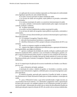 Ministério da Saúde / Organização Pan-Americana da Saúde
130
a) a aplicação dos recursos estaduais repassados aos Municípiso de conformidade
com a legislação específica de cada unidade federada;
b) as ações e serviços previstos no plano estadual de saúde;
c) os serviços de saúde sob sua gestão, sejam públicos ou privados, contratados
ou conveniados;
d) os sistemas municipais de saúde e os consórcios intermunicipais de saúde;
e) as ações, métodos e instrumentos implementados pelos órgãos municipais de
controle, avaliação e auditoria;
III - no plano municipal:
a) as ações e serviços estabelecidos no plano municipal de saúde;
b) os serviços de saúde sob sua gestão, sejam públicos ou privados, contratados e
conveniados;
c) as ações e serviços desenvolvidos por consórcio intermunicipal ao qual esteja o
Município associado.
§ 1º À Comissão Corregedora Tripartite caberá:
I - velar pelo funcionamento harmônico e ordenado do SNA;
II - identificar distorções no SNA e propor à direção correspondente do SUS a sua
correção;
III - resolver os impasses surgidos no âmbito do SNA;
IV - requerer dos órgãos competentes providências para a apuração de denúncias
de irregularidades, que julgue procedentes;
V - aprovar a realização de atividades de controle, avaliação e auditoria pelo nível
federal ou estadual do SNA, conforme o caso, em Estados ou Municípios, quando o ór-
gão a cargo do qual estiverem afetas mostrar-se omisso ou sem condições de executá-las.
§ 2º Os membros do Conselho Nacional de Saúde poderão ter acesso aos traba-
lhos desenvolvidos pela Comissão Corregedora Tripartite, sem participação de caráter
deliberativo.
Art. 6º A comprovação da aplicação de recursos transferidos aos Estados e aos Municí-
pios far-se-á:
I - para o Ministério da Saúde, mediante:
a) prestação de contas e relatório de gestão, se vinculados a convênio, acordo,
ajuste ou outro instrumento congênere, celebrados para a execução de programas e pro-
jetos específicos;
b) relatório de gestão, aprovado pelo respectivo Conselho de Saúde, se repassa-
dos diretamente do Fundo Nacional de Saúde para os fundos estaduais e municipais de
saúde;
II - para o Tribunal de Contas. a que estiver jurisdicionado o órgão executor, no
caso da alínea b do inciso anterior, ou se destinados a pagamento contra a apresentação
de fatura pela execução, em unidades próprias ou em instituições privadas, de ações e
serviços de saúde. remunerados de acordo com os valores de procedimentos fixados em
tabela aprovada pela respectiva direção do SUS, de acordo com as normas estabelecidas.
 