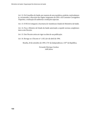 Ministério da Saúde / Organização Pan-Americana da Saúde
132
Art. 12. Os Conselhos de Saúde, por maioria de seus membros, poderão, motivadamen-
te, recomendar, à discrição dos órgãos integrantes do SNA e da Comissão Corregedora
Tripartite, a realização de auditorias e avaliações especiais.
Art. 13. O DCAA integrará a Secretaria de Assistência à Saúde do Ministério da Saúde.
Art. 14. Fica o Ministro de Estado da Saúde autorizado a expedir normas complemen-
tares a este Decreto.
Art. 15. Este Decreto entra em vigor na data de sua publicação.
Art. 16. Revoga-se o Decreto nº 1.105, de 6 de abril de 1994.
Brasília, 28 de setembro de 1995; 174º da Independência e 107° da República.
Fernando Henrique Cardoso
Adib Jatene
 