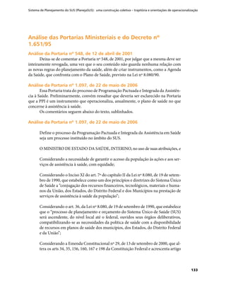 Sistema de Planejamento do SUS (PlanejaSUS): uma construção coletiva – trajetória e orientações de operacionalização
133
Análise das Portarias Ministeriais e do Decreto nºAnálise das Portarias Ministeriais e do Decreto nº
1.651/951.651/95
Análise da Portaria nº 548, de 12 de abril de 2001Análise da Portaria nº 548, de 12 de abril de 2001
Deixa-se de comentar a Portaria nº 548, de 2001, por julgar que a mesma deve ser
inteiramente revogada, uma vez que o seu conteúdo não guarda nenhuma relação com
as novas regras do planejamento da saúde, além de criar instrumentos, como a Agenda
da Saúde, que confronta com o Plano de Saúde, previsto na Lei nº 8.080/90.
Análise da Portaria nº 1.097, de 22 de maio de 2006Análise da Portaria nº 1.097, de 22 de maio de 2006
Essa Portaria trata do processo de Programação Pactuada e Integrada da Assistên-
cia à Saúde. Preliminarmente, convém ressaltar que deveria ser esclarecido na Portaria
que a PPI é um instrumento que operacionaliza, anualmente, o plano de saúde no que
concerne à assistência à saúde.
Os comentários seguem abaixo do texto, sublinhados.
Análise da Portaria nº 1.097, de 22 de maio de 2006Análise da Portaria nº 1.097, de 22 de maio de 2006
Define o processo da Programação Pactuada e Integrada da Assistência em Saúde
seja um processo instituído no âmbito do SUS.
O MINISTRO DE ESTADO DA SAÚDE, INTERINO, no uso de suas atribuições, e
Considerando a necessidade de garantir o acesso da população às ações e aos ser-
viços de assistência à saúde, com equidade;
Considerando o Inciso XI do art. 7º do capítulo II da Lei nº 8.080, de 19 de setem-
bro de 1990, que estabelece como um dos princípios e diretrizes do Sistema Único
de Saúde a “conjugação dos recursos financeiros, tecnológicos, materiais e huma-
nos da União, dos Estados, do Distrito Federal e dos Municípios na prestação de
serviços de assistência à saúde da população”;
Considerando o art. 36, da Lei nº 8.080, de 19 de setembro de 1990, que estabelece
que o “processo de planejamento e orçamento do Sistema Único de Saúde (SUS)
será ascendente, do nível local até o federal, ouvidos seus órgãos deliberativos,
compatibilizando-se as necessidades da política de saúde com a disponibilidade
de recursos em planos de saúde dos municípios, dos Estados, do Distrito Federal
e da União”;
Considerando a Emenda Constitucional nº 29, de 13 de setembro de 2000, que al-
tera os arts 34, 35, 156, 160, 167 e 198 da Constituição Federal e acrescenta artigo
 