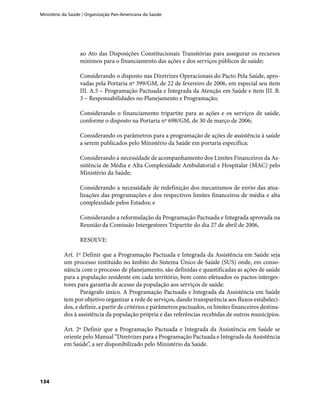 Ministério da Saúde / Organização Pan-Americana da Saúde
134
ao Ato das Disposições Constitucionais Transitórias para assegurar os recursos
mínimos para o financiamento das ações e dos serviços públicos de saúde;
Considerando o disposto nas Diretrizes Operacionais do Pacto Pela Saúde, apro-
vadas pela Portaria nº 399/GM, de 22 de fevereiro de 2006, em especial seu item
III. A.5 – Programação Pactuada e Integrada da Atenção em Saúde e item III. B.
3 – Responsabilidades no Planejamento e Programação;
Considerando o financiamento tripartite para as ações e os serviços de saúde,
conforme o disposto na Portaria nº 698/GM, de 30 de março de 2006;
Considerando os parâmetros para a programação de ações de assistência à saúde
a serem publicados pelo Ministério da Saúde em portaria específica;
Considerando a necessidade de acompanhamento dos Limites Financeiros da As-
sistência de Média e Alta Complexidade Ambulatorial e Hospitalar (MAC) pelo
Ministério da Saúde;
Considerando a necessidade de redefinição dos mecanismos de envio das atua-
lizações das programações e dos respectivos limites financeiros de média e alta
complexidade pelos Estados; e
Considerando a reformulação da Programação Pactuada e Integrada aprovada na
Reunião da Comissão Intergestores Tripartite do dia 27 de abril de 2006,
RESOLVE:
Art. 1º Definir que a Programação Pactuada e Integrada da Assistência em Saúde seja
um processo instituído no âmbito do Sistema Único de Saúde (SUS) onde, em conso-
nância com o processo de planejamento, são definidas e quantificadas as ações de saúde
para a população residente em cada território, bem como efetuados os pactos interges-
tores para garantia de acesso da população aos serviços de saúde.
Parágrafo único. A Programação Pactuada e Integrada da Assistência em Saúde
tem por objetivo organizar a rede de serviços, dando transparência aos fluxos estabeleci-
dos, e definir, a partir de critérios e parâmetros pactuados, os limites financeiros destina-
dos à assistência da população própria e das referências recebidas de outros municípios.
Art. 2º Definir que a Programação Pactuada e Integrada da Assistência em Saúde se
oriente pelo Manual “Diretrizes para a Programação Pactuada e Integrada da Assistência
em Saúde”, a ser disponibilizado pelo Ministério da Saúde.
 