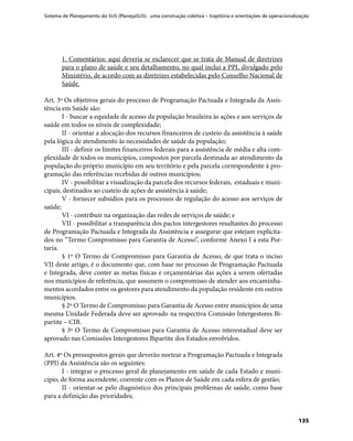 Sistema de Planejamento do SUS (PlanejaSUS): uma construção coletiva – trajetória e orientações de operacionalização
135
1. Comentários: aqui deveria se esclarecer que se trata de Manual de diretrizes
para o plano de saúde e seu detalhamento, no qual inclui a PPI, divulgado pelo
Ministério, de acordo com as diretrizes estabelecidas pelo Conselho Nacional de
Saúde.
Art. 3º Os objetivos gerais do processo de Programação Pactuada e Integrada da Assis-
tência em Saúde são:
I - buscar a equidade de acesso da população brasileira às ações e aos serviços de
saúde em todos os níveis de complexidade;
II - orientar a alocação dos recursos financeiros de custeio da assistência à saúde
pela lógica de atendimento às necessidades de saúde da população;
III - definir os limites financeiros federais para a assistência de média e alta com-
plexidade de todos os municípios, compostos por parcela destinada ao atendimento da
população do próprio município em seu território e pela parcela correspondente à pro-
gramação das referências recebidas de outros municípios;
IV - possibilitar a visualização da parcela dos recursos federais, estaduais e muni-
cipais, destinados ao custeio de ações de assistência à saúde;
V - fornecer subsídios para os processos de regulação do acesso aos serviços de
saúde;
VI - contribuir na organização das redes de serviços de saúde; e
VII - possibilitar a transparência dos pactos intergestores resultantes do processo
de Programação Pactuada e Integrada da Assistência e assegurar que estejam explicita-
dos no “Termo Compromisso para Garantia de Acesso”, conforme Anexo I a esta Por-
taria.
§ 1º O Termo de Compromisso para Garantia de Acesso, de que trata o inciso
VII deste artigo, é o documento que, com base no processo de Programação Pactuada
e Integrada, deve conter as metas físicas e orçamentárias das ações a serem ofertadas
nos municípios de referência, que assumem o compromisso de atender aos encaminha-
mentos acordados entre os gestores para atendimento da população residente em outros
municípios.
§ 2º O Termo de Compromisso para Garantia de Acesso entre municípios de uma
mesma Unidade Federada deve ser aprovado na respectiva Comissão Intergestores Bi-
partite – CIB.
§ 3º O Termo de Compromisso para Garantia de Acesso interestadual deve ser
aprovado nas Comissões Intergestores Bipartite dos Estados envolvidos.
Art. 4º Os pressupostos gerais que deverão nortear a Programação Pactuada e Integrada
(PPI) da Assistência são os seguintes:
I - integrar o processo geral de planejamento em saúde de cada Estado e muni-
cípio, de forma ascendente, coerente com os Planos de Saúde em cada esfera de gestão;
II - orientar-se pelo diagnóstico dos principais problemas de saúde, como base
para a definição das prioridades;
 