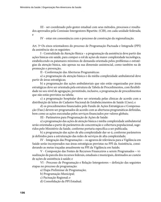 Ministério da Saúde / Organização Pan-Americana da Saúde
136
III - ser coordenado pelo gestor estadual com seus métodos, processos e resulta-
dos aprovados pela Comissão Intergestores Bipartite. (CIB), em cada unidade federada;
e
IV - estar em consonância com o processo de construção da regionalização.
Art. 5º Os eixos orientadores do processo de Programação Pactuada e Integrada (PPI)
da assistência são os seguintes:
I - Centralidade da Atenção Básica – a programação da assistência deve partir das
ações básicas em saúde, para compor o rol de ações de maior complexidade tecnológica,
estabelecendo os patamares mínimos de demanda orientada pelos problemas e estraté-
gias da atenção básica, não apenas na sua dimensão assistencial, como também na de
promoção e prevenção;
II - Conformação das Aberturas Programáticas:
a) a programação da atenção básica e da média complexidade ambulatorial deve
partir de áreas estratégicas;
b) a programação das ações ambulatoriais que não estão organizadas por áreas
estratégicas deve ser orientada pela estrutura da Tabela de Procedimentos, com flexibili-
dade no seu nível de agregação, permitindo, inclusive, a programação de procedimentos
que não estão previstos na tabela;
c) a programação hospitalar deve ser orientada pelas clínicas de acordo com a
distribuição de leitos do Cadastro Nacional de Estabelecimentos de Saúde (Cnes); e
d) os procedimentos financiados pelo Fundo de Ações Estratégicas e Compensa-
ção (Faec) devem ser programados de acordo com as aberturas programáticas definidas,
bem como as ações executadas pelos serviços financiados por valores globais;
III - Parâmetros para Programação de Ações de Saúde:
a) a programação das ações de atenção básica e média complexidade ambulatorial
serão orientadas a partir de parâmetros de concentração e cobertura populacional, suge-
ridos pelo Ministério da Saúde, conforme portaria específica a ser publicada;
b) a programação das ações de alta complexidade dar-se-á, conforme parâmetros
já definidos para a estruturação das redes de serviços de alta complexidade;
IV - Integração das Programações – os agravos de relevância para a Vigilância em
Saúde serão incorporados nas áreas estratégicas previstas na PPI da Assistência, consi-
derando as metas traçadas anualmente na PPI da Vigilância em Saúde;
V - Composição das Fontes de Recursos Financeiros a serem Programados – vi-
sualização da parcela dos recursos federais, estaduais e municipais, destinados ao custeio
de ações de assistência à saúde; e
VI - Processo de Programação e Relação Intergestores – definição das seguintes
etapas no processo de programação:
a) Etapa Preliminar de Programação;
b) Programação Municipal;
c) Pactuação Regional; e
d) Consolidação da PPI Estadual.
 