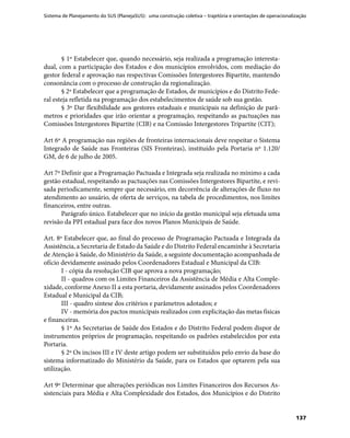 Sistema de Planejamento do SUS (PlanejaSUS): uma construção coletiva – trajetória e orientações de operacionalização
137
§ 1º Estabelecer que, quando necessário, seja realizada a programação interesta-
dual, com a participação dos Estados e dos municípios envolvidos, com mediação do
gestor federal e aprovação nas respectivas Comissões Intergestores Bipartite, mantendo
consonância com o processo de construção da regionalização.
§ 2º Estabelecer que a programação de Estados, de municípios e do Distrito Fede-
ral esteja refletida na programação dos estabelecimentos de saúde sob sua gestão.
§ 3º Dar flexibilidade aos gestores estaduais e municipais na definição de parâ-
metros e prioridades que irão orientar a programação, respeitando as pactuações nas
Comissões Intergestores Bipartite (CIB) e na Comissão Intergestores Tripartite (CIT);
Art 6º A programação nas regiões de fronteiras internacionais deve respeitar o Sistema
Integrado de Saúde nas Fronteiras (SIS Fronteiras), instituído pela Portaria nº 1.120/
GM, de 6 de julho de 2005.
Art 7º Definir que a Programação Pactuada e Integrada seja realizada no mínimo a cada
gestão estadual, respeitando as pactuações nas Comissões Intergestores Bipartite, e revi-
sada periodicamente, sempre que necessário, em decorrência de alterações de fluxo no
atendimento ao usuário, de oferta de serviços, na tabela de procedimentos, nos limites
financeiros, entre outras.
Parágrafo único. Estabelecer que no início da gestão municipal seja efetuada uma
revisão da PPI estadual para face dos novos Planos Municipais de Saúde.
Art. 8º Estabelecer que, ao final do processo de Programação Pactuada e Integrada da
Assistência, a Secretaria de Estado da Saúde e do Distrito Federal encaminhe à Secretaria
de Atenção à Saúde, do Ministério da Saúde, a seguinte documentação acompanhada de
ofício devidamente assinado pelos Coordenadores Estadual e Municipal da CIB:
I - cópia da resolução CIB que aprova a nova programação;
II - quadros com os Limites Financeiros da Assistência de Média e Alta Comple-
xidade, conforme Anexo II a esta portaria, devidamente assinados pelos Coordenadores
Estadual e Municipal da CIB;
III - quadro síntese dos critérios e parâmetros adotados; e
IV - memória dos pactos municipais realizados com explicitação das metas físicas
e financeiras.
§ 1º As Secretarias de Saúde dos Estados e do Distrito Federal podem dispor de
instrumentos próprios de programação, respeitando os padrões estabelecidos por esta
Portaria.
§ 2º Os incisos III e IV deste artigo podem ser substituídos pelo envio da base do
sistema informatizado do Ministério da Saúde, para os Estados que optarem pela sua
utilização.
Art 9º Determinar que alterações periódicas nos Limites Financeiros dos Recursos As-
sistenciais para Média e Alta Complexidade dos Estados, dos Municípios e do Distrito
 
