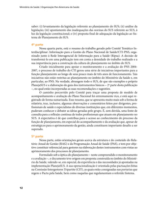 Ministério da Saúde / Organização Pan-Americana da Saúde
12
saber: (i) levantamento da legislação referente ao planejamento do SUS; (ii) análise da
legislação; (iii) apontamento das inadequações das normas do SUS referente ao SUS, à
luz da legislação constitucional; e (iv) proposta final de adequação da legislação ao Sis-
tema de Planejamento do SUS.
4ª parte4ª parte
Nessa quarta parte, está o resumo do trabalho gerado pelo Comitê Temático In-
terdisciplinar: Informação para a Gestão do Plano Nacional de Saúde/CTI-PNS, orga-
nizado junto à Rede Interagencial de Informação para a Saúde (Ripsa). A decisão de
transformá-lo em uma publicação tem em conta a densidade do trabalho realizado e a
sua importância para a construção da cultura de planejamento no âmbito do SUS.
Criado inicialmente para apoiar o monitoramento e a avaliação do PNS 2004-
2007, o processo de trabalho do CTI gerou uma série de iniciativas importantes para a
função planejamento ao longo de seus pouco mais de três anos de funcionamento. Tais
iniciativas não estão restritas ao planejamento no âmbito do Ministério da Saúde e, em
particular, ao PNS. Na verdade, abrangem todo o SUS, de que são exemplos o próprio
PlanejaSUS e a elaboração do guia dos instrumentos básicos – 2ª parte desta publicação
–, no qual estão incorporadas as suas recomendações e sugestões.
O caminho percorrido pelo Comitê para traçar uma proposta de modelo de
acompanhamento e avaliação do Plano Nacional foi extremamente rico, e está aqui re-
gistrado de forma sumarizada. Esse resumo, que se apresenta muito mais sob a forma de
relatório, traz, inclusive, algumas observações e comentários feitos por dirigentes, pro-
fissionais de saúde e especialistas de diversas instituições que, em diferentes momentos,
puderam conhecer e debater as ideias geradas pelo grupo. É, sem dúvida, uma fonte de
consulta para a reflexão contínua de todos profissionais que atuam em planejamento no
SUS. A expectativa é de que contribua para o acesso ao conhecimento do processo da
função de planejamento, em especial do acompanhamento e da avaliação que, apesar de
estratégicos para o aprimoramento da gestão, ainda constituem importante desafio a ser
superado.
5ª parte5ª parte
Nessa parte, estão orientações gerais acerca da estrutura e do conteúdo do Rela-
tório Anual de Gestão (RAG) e da Programação Anual de Saúde (PAS), e tem por obje-
tivo constituir referencial para gestores na elaboração destes instrumentos com vistas ao
aprimoramento dos processos de planejamento.
Formulado sob a óptica do planejamento – neste compreendido o monitoramento
e a avaliação –, o documento teve origem em proposta construída no âmbito do Ministé-
rio da Saúde, valendo-se, em especial, da experiência e das necessidades já apontadas na
implementação PlanejaSUS. A sua operacionalização é orientada pelas pactuações feitas
na Comissão Intergestores Tripartite (CIT), as quais estão consignadas nas portarias que
regem o Pacto pela Saúde, bem como naquelas que regulamentam o referido Sistema.
 