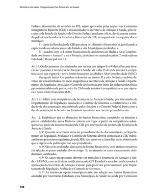 Ministério da Saúde / Organização Pan-Americana da Saúde
138
Federal, decorrentes de revisões na PPI, sejam aprovadas pelas respectivas Comissões
Intergestores Bipartite (CIB) e encaminhadas à Secretaria de Atenção à Saúde, pela Se-
cretaria de Estado da Saúde, e do Distrito Federal mediante ofício, devidamente assina-
do pelos Coordenadores Estadual e Municipal da CIB, acompanhado da seguinte docu-
mentação:
I - cópia da Resolução da CIB que altera o(s) limite(s) financeiro(s), justificando e
explicitando os valores anuais do Estado e dos Municípios envolvidos; e
II - quadros com os Limites Financeiros da Assistência de Média e Alta Complexi-
dade conforme o Anexo II a esta Portaria, devidamente assinados pelos Coordenadores
Estadual e Municipal da CIB.
Art 10. Os documentos discriminados nos incisos dos artigos 8º e 9º desta Portaria deve-
rão ser postados à Secretaria de Atenção à Saúde, até o dia 25 do mês anterior à compe-
tência em que vigorará o novo limite financeiro de Média e Alta Complexidade (MAC)
Parágrafo único. Os quadros referentes ao Anexo II a esta Portaria também de-
verão ser encaminhados em meio magnético à Secretaria de Atenção à Saúde, Departa-
mento de Regulação, Avaliação e Controle de Sistemas, por meio do endereço eletrônico
ppiassistencial@saude.gov.br, até o dia 25 do mês anterior à competência em que vigora-
rá o novo limite financeiro MAC.
Art. 11. Definir com competência da Secretaria de Atenção à Saúde, por intermédio do
Departamento de Regulação, Avaliação e Controle de Sistemas, a conferência e a vali-
dação da documentação encaminhada pelos Estados e o Distrito Federal, bem como a
devida orientação às Secretarias Estaduais quanto ao seu correto preenchimento.
Art. 12. Estabelecer que as alterações de limites financeiros, cumpridos os trâmites e
prazos estabelecidos nesta Portaria, entrem em vigor a partir da competência subse-
quente ao envio da documentação pela CIB, por intermédio de portaria da Secretaria de
Atenção à Saúde.
§ 1º Quando ocorrerem erros no preenchimento da documentação, o Departa-
mento de Regulação, Avaliação e Controle de Sistemas deverá comunicar à CIB, viabili-
zando um prazo para regularização pela SES, não superior a cinco dias úteis, objetivando
que a vigência da publicação não seja prejudicada.
§ 2º Não serão realizadas alterações de limites financeiros, com efeitos retroativos
em relação ao prazo estabelecido no artigo 10, excetuando os casos excepcionais, devi-
damente justificados.
§ 3º Os casos excepcionais deverão ser enviados à Secretaria de Atenção à Saú-
de - SAS/MS, com as devidas justificativas pela CIB Estadual e estarão condicionados à
aprovação do Secretário de Atenção à Saúde, para posterior processamento pelo Depar-
tamento de Regulação, Avaliação e Controle de Sistemas.
§ 4º As mudanças operacionais/gerenciais, em relação aos limites financeiros,
adotadas por Secretarias Estaduais e/ou Municipais de Saúde ou ainda por Comissões
 