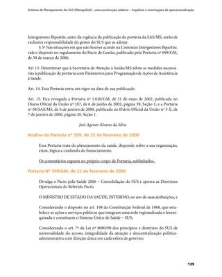 Sistema de Planejamento do SUS (PlanejaSUS): uma construção coletiva – trajetória e orientações de operacionalização
139
Intergestores Bipartite, antes da vigência da publicação de portaria da SAS/MS, serão de
exclusiva responsabilidade do gestor do SUS que as adotar.
§ 5º Nas situações em que não houver acordo na Comissão Intergestores Bipartite,
vale o disposto no regulamento do Pacto de Gestão, publicado pela Portaria nº 699/GM,
de 30 de março de 2006.
Art 13. Determinar que à Secretaria de Atenção à Saúde/MS adote as medidas necessá-
rias à publicação de portaria com Parâmetros para Programação de Ações de Assistência
à Saúde.
Art. 14. Esta Portaria entra em vigor na data de sua publicação
Art. 15. Fica revogada a Portaria nº 1.020/GM, de 31 de maio de 2002, publicada no
Diário Oficial da União nº 107, de 6 de junho de 2002, página 39, Seção 1, e a Portaria
nº 04/SAS/MS, de 6 de janeiro de 2000, publicada no Diário Oficial da União nº 5-E, de
7 de janeiro de 2000, página 20, Seção 1.
José Agenor Álvares da Silva
Análise da Portaria nº 399, de 22 de fevereiro de 2006Análise da Portaria nº 399, de 22 de fevereiro de 2006
Essa Portaria trata do planejamento da saúde, dispondo sobre a sua organização,
eixos, lógica e cuidando do financiamento.
Os comentários seguem no próprio corpo da Portaria, sublinhados.
Portaria Nº 399/GM, de 22 de fevereiro de 2006Portaria Nº 399/GM, de 22 de fevereiro de 2006
Divulga o Pacto pela Saúde 2006 – Consolidação do SUS e aprova as Diretrizes
Operacionais do Referido Pacto.
O MINISTRO DE ESTADO DA SAÚDE, INTERINO, no uso de suas atribuições, e
Considerando o disposto no art. 198 da Constituição Federal de 1988, que esta-
belece as ações e serviços públicos que integram uma rede regionalizada e hierar-
quizada e constituem o Sistema Único de Saúde – SUS;
Considerando o art. 7º da Lei nº 8080/90 dos princípios e diretrizes do SUS de
universalidade do acesso, integralidade da atenção e descentralização político-
administrativa com direção única em cada esfera de governo;
 