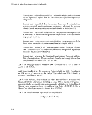 Ministério da Saúde / Organização Pan-Americana da Saúde
140
Considerando a necessidade de qualificar e implementar o processo de descentra-
lização, organização e gestão do SUS à luz da evolução do processo de pactuação
intergestores;
Considerando a necessidade do aprimoramento do processo de pactuação inter-
gestores objetivando a qualificação, o aperfeiçoamento e a definição das responsa-
bilidades sanitárias e de gestão entre os entes federados no âmbito do SUS;
Considerando a necessidade de definição de compromisso entre os gestores do
SUS em torno de prioridades que apresentem impacto sobre a situação de saúde
da população brasileira;
Considerando o compromisso com a consolidação e o avanço do processo de Re-
forma Sanitária Brasileira, explicitada na defesa dos princípios do SUS;
Considerando a aprovação das Diretrizes Operacionais do Pacto pela Saúde em
2006 – Consolidação do SUS na reunião da Comissão Intergestores Tripartite re-
alizada no dia 26 de janeiro de 2006; e
Considerando a aprovação das Diretrizes Operacionais do Pacto pela Saúde em
2006 – Consolidação do SUS, na reunião do Conselho Nacional de Saúde realiza-
da no dia 9 de fevereiro de 2006, R E S O L V E:
Art. 1º Dar divulgação ao Pacto pela Saúde 2006 – Consolidação do SUS, na forma do
Anexo I a esta portaria.
Art 2º Aprovar as Diretrizes Operacionais do Pacto pela Saúde em 2006 – Consolidação
do SUS com seus três componentes: Pactos Pela Vida, em Defesa do SUS e de Gestão, na
forma do Anexo II a esta Portaria.
Art. 3º Ficam mantidas, até a assinatura do Termo de Compromisso de Gestão cons-
tante nas Diretrizes Operacionais do Pacto pela Saúde 2006, as mesmas prerrogativas e
responsabilidades dos municípios e estados que estão habilitados em Gestão Plena do
Sistema, conforme estabelecido na Norma Operacional Básica – NOB SUS 01/96 e na
Norma Operacional da Assistência à Saúde – Noas SUS 2002.
Art. 4º Esta Portaria entra em vigor na data de sua publicação.
José Agenor Álvares da Silva
 