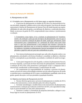 Sistema de Planejamento do SUS (PlanejaSUS): uma construção coletiva – trajetória e orientações de operacionalização
141
Anexo da Portaria Nº 399/2006Anexo da Portaria Nº 399/2006
4. Planejamento no SUS
4.1 O trabalho com o Planejamento no SUS deve seguir as seguintes diretrizes:
•	 O processo de planejamento no âmbito do SUS deve ser desenvolvido de for-
ma articulada, integrada e solidária entre as três esferas de gestão. Essa forma de atuação
representará o Sistema de Planejamento do Sistema Único de Saúde baseado nas respon-
sabilidades de cada esfera de gestão, com definição de objetivos e conferindo direciona-
lidade ao processo de gestão do SUS, compreendendo nesse sistema o monitoramento
e avaliação.
1. Comentários: nesse tópico, vê-se a inclusão no planejamento do “monitora-
mento e da avaliação”, ações que não são típicas do planejamento, uma vez que se
inserem no controle e avaliação do plano de saúde, ainda que, obviamente, sejam
instrumentos para o planejamento. Se a pretensão de incluir essas ações nesse
texto é a que esse monitoramento e essa avaliação irão orientar o processo de
planejamento, tudo bem; mas, se se trata de avaliação e monitoramento próprios
da Auditoria e incluídos no planejamento, haveria necessidade de ser melhor ex-
plicitado o papel de cada um, para não confundirem as ações.
•	 Este sistema de planejamento pressupõe que cada esfera de gestão realize o seu
planejamento, articulando-se de forma a fortalecer e consolidar os objetivos e diretrizes
do SUS, contemplando as peculiaridades, necessidades e realidades de saúde locorregio-
nais.
•	 Como parte integrante do ciclo de gestão, o sistema de planejamento buscará,
de forma tripartite, a pactuação de bases funcionais do planejamento, monitoramento
e avaliação do SUS, bem como promoverá a participação social e a integração intra e
intersetorial, considerando os determinantes e condicionantes de saúde.
•	 No cumprimento da responsabilidade de coordenar o processo de planeja-
mento se levará em conta as diversidades existentes nas três esferas de governo, de modo
a contribuir para a consolidação do SUS e para a resolubilidade e qualidade, tanto da sua
gestão, quanto das ações e serviços prestados à população brasileira.
4.2 Objetivos do Sistema de Planejamento do SUS:
•	 Pactuar diretrizes gerais para o processo de planejamento no âmbito do SUS e
o elenco dos instrumentos a serem adotados pelas três esferas de gestão;
•	 Formular metodologias e modelos básicos dos instrumentos de planejamento,
monitoramento e avaliação que traduzam as diretrizes do SUS, com capacidade de adap-
tação às particularidades de cada esfera administrativa;
•	 Promover a análise e a formulação de propostas destinadas a adequar o arca-
bouço legal no tocante ao planejamento no SUS;
 
