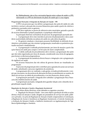 Sistema de Planejamento do SUS (PlanejaSUS): uma construção coletiva – trajetória e orientações de operacionalização
143
da. Habitualmente, não se faz a necessária ligação entre o plano de saúde e a PPI,
valorizando-se a PPI em detrimento do plano de saúde que é a sua origem.
Programação Pactuada e Integrada da Atenção em Saúde – PPI
A PPI é um processo que visa definir a programação das ações de saúde em cada
território e nortear a alocação dos recursos financeiros para saúde a partir de critérios e
parâmetros pactuados entre os gestores.
A PPI deve explicitar os pactos de referencia entre municípios, gerando a parcela
de recursos destinados à própria população e à população referenciada.
As principais diretrizes norteadoras do processo de programação pactuada são:
•	 A programação deve estar inserida no processo de planejamento e deve consi-
derar as prioridades definidas nos planos de saúde em cada esfera de gestão;
•	 Os gestores estaduais e municipais possuem flexibilidade na definição de pa-
râmetros e prioridades que irão orientar a programação, ressalvados os parâmetros pac-
tuados nacional e estadualmente;
•	 A programação é realizada prioritariamente, por áreas de atuação a partir das
ações básicas de saúde para compor o rol de ações de maior complexidade;
•	 A tabela unificada de procedimentos deve orientar a programação das ações
que não estão organizadas por áreas de atuação, considerando seus níveis de agregação,
para formar as aberturas programáticas;
•	 A programação da assistência devera buscar a integração com a programação
da vigilância em saúde;
Os recursos financeiros das três esferas de governo devem ser visualizados na
programação.
O processo de programação deve contribuir para a garantia de acesso aos serviços
de saúde, subsidiando o processo regulatório da assistência;
A programação deve ser realizada a cada gestão, revisada periodicamente e sem-
pre que necessário, em decorrência de alterações de fluxo no atendimento ao usuário; de
oferta de serviços; na tabela de procedimentos; e no teto financeiro, dentre outras.
A programação pactuada e integrada deve subsidiar a programação física finan-
ceira dos estabelecimentos de saúde.
A programação pactuada e integrada deve guardar relação com o desenho da re-
gionalização naquele estado.
Regulação da Atenção à Saúde e Regulação Assistencial
Para efeitos destas diretrizes, serão adotados os seguintes conceitos:
•	 Regulação da Atenção à Saúde – tem como objeto a produção de todas as ações
diretas e finais de atenção à saúde, dirigida aos prestadores de serviços de saúde, públi-
cos e privados. As ações da Regulação da Atenção à Saúde compreendem a Contratação,
a Regulação do Acesso à Assistência ou Regulação Assistencial, o Controle Assistencial,
a Avaliação da Atenção à Saúde, a Auditoria Assistencial e as regulamentações da Vigi-
lância Epidemiológica e Sanitária.
 