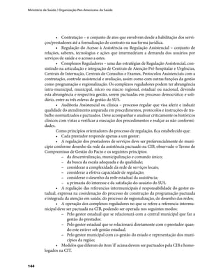 Ministério da Saúde / Organização Pan-Americana da Saúde
144
•	 Contratação – o conjunto de atos que envolvem desde a habilitação dos servi-
ços/prestadores até a formalização do contrato na sua forma jurídica.
•	 Regulação do Acesso à Assistência ou Regulação Assistencial – conjunto de
relações, saberes, tecnologias e ações que intermedeiam a demanda dos usuários por
serviços de saúde e o acesso a estes.
•	 Complexos Reguladores – uma das estratégias de Regulação Assistencial, con-
sistindo na articulação e integração de Centrais de Atenção Pré-hospitalar e Urgências,
Centrais de Internação, Centrais de Consultas e Exames, Protocolos Assistenciais com a
contratação, controle assistencial e avaliação, assim como com outras funções da gestão
como programação e regionalização. Os complexos reguladores podem ter abrangência
intra-municipal, municipal, micro ou macro regional, estadual ou nacional, devendo
esta abrangência e respectiva gestão, serem pactuadas em processo democrático e soli-
dário, entre as três esferas de gestão do SUS.
•	 Auditoria Assistencial ou clínica – processo regular que visa aferir e induzir
qualidade do atendimento amparada em procedimentos, protocolos e instruções de tra-
balho normatizados e pactuados. Deve acompanhar e analisar criticamente os históricos
clínicos com vistas a verificar a execução dos procedimentos e realçar as não conformi-
dades.
Como princípios orientadores do processo de regulação, fica estabelecido que:
•	 Cada prestador responde apenas a um gestor;
•	 A regulação dos prestadores de serviços deve ser preferencialmente do muni-
cípio conforme desenho da rede da assistência pactuado na CIB, observado o Termo de
Compromisso de Gestão do Pacto e os seguintes princípios:
–– da descentralização, municipalização e comando único;
–– da busca da escala adequada e da qualidade;
–– considerar a complexidade da rede de serviços locais;
–– considerar a efetiva capacidade de regulação;
–– considerar o desenho da rede estadual da assistência;
–– a primazia do interesse e da satisfação do usuário do SUS.
•	 A regulação das referencias intermunicipais é responsabilidade do gestor es-
tadual, expressa na coordenação do processo de construção da programação pactuada
e integrada da atenção em saúde, do processo de regionalização, do desenho das redes;
•	 A operação dos complexos reguladores no que se refere a referencia intermu-
nicipal deve ser pactuada na CIB, podendo ser operada nos seguintes modos:
–– Pelo gestor estadual que se relacionará com a central municipal que faz a
gestão do prestador.
–– Pelo gestor estadual que se relacionará diretamente com o prestador quan-
do este estiver sob gestão estadual.
–– Pelo gestor municipal com co-gestão do estado e representação dos muni-
cípios da região;
•	 Modelos que diferem do item ‘d’ acima devem ser pactuados pela CIB e homo-
logados na CIT.
 