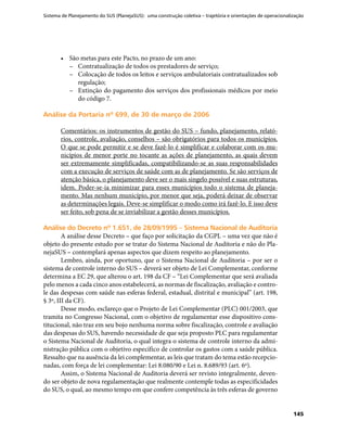 Sistema de Planejamento do SUS (PlanejaSUS): uma construção coletiva – trajetória e orientações de operacionalização
145
•	 São metas para este Pacto, no prazo de um ano:
–– Contratualização de todos os prestadores de serviço;
–– Colocação de todos os leitos e serviços ambulatoriais contratualizados sob
regulação;
–– Extinção do pagamento dos serviços dos profissionais médicos por meio
do código 7.
Análise da Portaria nº 699, de 30 de março de 2006Análise da Portaria nº 699, de 30 de março de 2006
Comentários: os instrumentos de gestão do SUS – fundo, planejamento, relató-
rios, controle, avaliação, conselhos – são obrigatórios para todos os municípios.
O que se pode permitir e se deve fazê-lo é simplificar e colaborar com os mu-
nicípios de menor porte no tocante as ações de planejamento, as quais devem
ser extremamente simplificadas, compatibilizando-se as suas responsabilidades
com a execução de serviços de saúde com as de planejamento. Se são serviços de
atenção básica, o planejamento deve ser o mais singelo possível e suas estruturas,
idem. Poder-se-ia minimizar para esses municípios todo o sistema de planeja-
mento. Mas nenhum município, por menor que seja, poderá deixar de observar
as determinações legais. Deve-se simplificar o modo como irá fazê-lo. E isso deve
ser feito, sob pena de se inviabilizar a gestão desses municípios.
Análise do Decreto nº 1.651, de 28/09/1995 – Sistema Nacional de AuditoriaAnálise do Decreto nº 1.651, de 28/09/1995 – Sistema Nacional de Auditoria
A análise desse Decreto – que faço por solicitação da CGPL – uma vez que não é
objeto do presente estudo por se tratar do Sistema Nacional de Auditoria e não do Pla-
nejaSUS – contemplará apenas aspectos que dizem respeito ao planejamento.
Lembro, ainda, por oportuno, que o Sistema Nacional de Auditoria – por ser o
sistema de controle interno do SUS – deverá ser objeto de Lei Complementar, conforme
determina a EC 29, que alterou o art. 198 da CF – “Lei Complementar que será avaliada
pelo menos a cada cinco anos estabelecerá, as normas de fiscalização, avaliação e contro-
le das despesas com saúde nas esferas federal, estadual, distrital e municipal” (art. 198,
§ 3º, III da CF).
Desse modo, esclareço que o Projeto de Lei Complementar (PLC) 001/2003, que
tramita no Congresso Nacional, com o objetivo de regulamentar esse dispositivo cons-
titucional, não traz em seu bojo nenhuma norma sobre fiscalização, controle e avaliação
das despesas do SUS, havendo necessidade de que seja proposto PLC para regulamentar
o Sistema Nacional de Auditoria, o qual integra o sistema de controle interno da admi-
nistração pública com o objetivo específico de controlar os gastos com a saúde pública.
Ressalto que na ausência da lei complementar, as leis que tratam do tema estão recepcio-
nadas, com força de lei complementar: Lei 8.080/90 e Lei n. 8.689/93 (art. 6º).
Assim, o Sistema Nacional de Auditoria deverá ser revisto integralmente, deven-
do ser objeto de nova regulamentação que realmente contemple todas as especificidades
do SUS, o qual, ao mesmo tempo em que confere competência às três esferas de governo
 