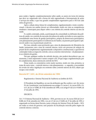 Ministério da Saúde / Organização Pan-Americana da Saúde
146
para cuidar e legislar complementarmente sobre saúde, as unem em torno de sistema
que deve ser organizado sob a forma de rede regionalizada e hierarquizada de ações
e serviços de saúde, o que traz grande complexidade organizativa para o SUS de cada
esfera de governo.
Após a edição dessa futura lei complementar, regulamentando o texto constitu-
cional, o decreto em análise deverá ser reformulado, tendo em vista as competências
estaduais e municipais para dispor sobre o seu sistema de controle interno na área da
saúde.
E a saúde contempla, ainda, a participação da comunidade na definição das polí-
ticas de saúde e no controle da execução dos planos de saúde, em todos os seus aspectos,
consolidando uma forma de gestão participativa, própria da democracia participativa,
com planejamento participativo (Conferencias de Saúde), orçamento participativo (pla-
nos de saúde e sua orçamentação anual) etc.
Por isso, entendo como pertinente que a área de planejamento do Ministério da
Saúde, juntamente com a área de controle interno, inicie um processo de redação de
projeto de lei complementar regulamentando o dispositivo constitucional, o qual deverá
contemplar todas as etapas do controle, com as conexões intersetoriais – do planejamen-
to ao relatório de gestão.
Daí que, qualquer análise do referido decreto, não poderá desconhecer que, no
momento, o mais importante é tentar cumprir a EC 29 que exige a regulamentação, por
lei complementar, desse sistema de controle do SUS.
Desse modo, os comentários serão muito sucintos, tendo em vista, primeiro, se
tratar de outro tema – controle interno e não planejamento – e, segundo, a necessidade
de revisão de toda a legislação ora existente sobre controle interno do SUS, objeto que
escapa a esse estudo.
Decreto Nº 1.651, de 28 de setembro de 1995Decreto Nº 1.651, de 28 de setembro de 1995
Regulamenta o Sistema Nacional de Auditoria no âmbito do SUS.
O Presidente da República, no uso da atribuição que lhe confere o art. 84, inciso
IV, da Constituição. com fundamento nos artigos 15, inciso I, 16, inciso XIX e 33,
§ 4º, da Lei nº 8.080, de 19 de setembro de 1990, e no artigo 6º da Lei nº 8.689, de
27 de julho de 1993,
DECRETA
Art. 1º O Sistema Nacional de Auditoria – SNA, previsto no art. 16, inciso XIX da Lei nº
8.080, de 19 de setembro de 1990, e no art. 6º da Lei nº 8.689, de 27 de julho de 1993, é
organizado na forma deste Decreto, junto à direção do Sistema Único de Saúde – SUS.
em todos os níveis de governo, sem prejuízo da fiscalização exercida pelos órgãos de
controle interno e externo.
 