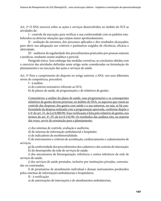 Sistema de Planejamento do SUS (PlanejaSUS): uma construção coletiva – trajetória e orientações de operacionalização
147
Art. 2º O SNA exercerá sobre as ações e serviços desenvolvidos no âmbito do SUS as
atividades de:
I - controle da execução, para verificar a sua conformidade com os padrões esta-
belecidos ou detectar situações que exijam maior aprofundamento;
II - avaliação da estrutura, dos processos aplicados e dos resultados alcançados,
para aferir sua adequação aos critérios e parâmetros exigidos de eficiência, eficácia e
efetividade;
III - auditoria da regularidade dos procedimentos praticados por pessoas naturais
e jurídicas, mediante exame analítico e pericial.
Parágrafo único. Sem embargo das medidas corretivas, as conclusões obtidas com
o exercício das atividades definidas neste artigo serão consideradas na formulação do
planejamento e na execução das ações e serviços de saúde.
Art. 3º Para o cumprimento do disposto no artigo anterior, o SNA. nos seus diferentes
níveis de competência, procederá:
I - à análise:
a) do contexto normativo referente ao SUS;
b) de planos de saúde, de programações e de relatórios de gestão;
Comentários: a análise do plano de saúde, suas programações e os consequentes
relatórios de gestão devem priorizar, no âmbito do SNA, os aspectos que visem ao
controle das despesas, dos gastos com saúde e a sua natureza, ou seja, se há con-
formidade da despesa realizada com a programação aprovada, conforme dispõe o
§ 4º do art. 33, da Lei 8.080/90. Essa verificação é feita pelo relatório de gestão, nos
termos do art. 4º, IV, da Lei 8.142/90. Os resultados das análises irão, na maioria
das vezes, servir de orientação para o planejamento.
c) dos sistemas de controle, avaliação e auditoria;
d) de sistemas de informação ambulatorial e hospitalar;
e) de indicadores de morbimortalidade;
f) de instrumentos e critérios de acreditação, credenciamento e cadastramento de
serviços;
g) da conformidade dos procedimentos dos cadastros e das centrais de internação;
h) do desempenho da rede de serviços de saúde;
i) dos mecanismos de hierarquização, referência e contra-referência da rede de
serviços de saúde;
j) dos serviços de saúde prestados, inclusive por instituições privadas, convenia-
das ou contratadas;
l) de prontuários de atendimento individual e demais instrumentos produzidos
pelos sistemas de informações ambulatoriais e hospitalares;
II - à verificação:
a) de autorizações de internações e de atendimentos ambulatoriais,
 