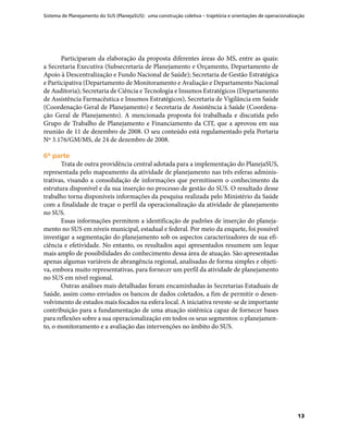 Sistema de Planejamento do SUS (PlanejaSUS): uma construção coletiva – trajetória e orientações de operacionalização
13
Participaram da elaboração da proposta diferentes áreas do MS, entre as quais:
a Secretaria Executiva (Subsecretaria de Planejamento e Orçamento, Departamento de
Apoio à Descentralização e Fundo Nacional de Saúde); Secretaria de Gestão Estratégica
e Participativa (Departamento de Monitoramento e Avaliação e Departamento Nacional
de Auditoria); Secretaria de Ciência e Tecnologia e Insumos Estratégicos (Departamento
de Assistência Farmacêutica e Insumos Estratégicos), Secretaria de Vigilância em Saúde
(Coordenação Geral de Planejamento) e Secretaria de Assistência à Saúde (Coordena-
ção Geral de Planejamento). A mencionada proposta foi trabalhada e discutida pelo
Grupo de Trabalho de Planejamento e Financiamento da CIT, que a aprovou em sua
reunião de 11 de dezembro de 2008. O seu conteúdo está regulamentado pela Portaria
Nº 3.176/GM/MS, de 24 de dezembro de 2008.
6ª parte6ª parte
Trata de outra providência central adotada para a implementação do PlanejaSUS,
representada pelo mapeamento da atividade de planejamento nas três esferas adminis-
trativas, visando a consolidação de informações que permitissem o conhecimento da
estrutura disponível e da sua inserção no processo de gestão do SUS. O resultado desse
trabalho torna disponíveis informações da pesquisa realizada pelo Ministério da Saúde
com a finalidade de traçar o perfil da operacionalização da atividade de planejamento
no SUS.
Essas informações permitem a identificação de padrões de inserção do planeja-
mento no SUS em níveis municipal, estadual e federal. Por meio da enquete, foi possível
investigar a segmentação do planejamento sob os aspectos caracterizadores de sua efi-
ciência e efetividade. No entanto, os resultados aqui apresentados resumem um leque
mais amplo de possibilidades do conhecimento dessa área de atuação. São apresentadas
apenas algumas variáveis de abrangência regional, analisadas de forma simples e objeti-
va, embora muito representativas, para fornecer um perfil da atividade de planejamento
no SUS em nível regional.
Outras análises mais detalhadas foram encaminhadas às Secretarias Estaduais de
Saúde, assim como enviados os bancos de dados coletados, a fim de permitir o desen-
volvimento de estudos mais focados na esfera local. A iniciativa reveste-se de importante
contribuição para a fundamentação de uma atuação sistêmica capaz de fornecer bases
para reflexões sobre a sua operacionalização em todos os seus segmentos: o planejamen-
to, o monitoramento e a avaliação das intervenções no âmbito do SUS.
 
