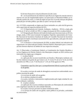 Ministério da Saúde / Organização Pan-Americana da Saúde
148
b) de tetos financeiros e de procedimentos de alto custo;
III - ao encaminhamento de relatórios específicos aos órgãos de controle interno e
externo, em caso de irregularidade sujeita a sua apreciação, ao Ministério Público, se ve-
rificada a prática de crime, e o chefe do órgão em que tiver ocorrido infração disciplinar,
praticada por servidor publico, que afete as ações e serviços de saúde.
Art. 4º O SNA compreende os órgãos que forem instituídos em cada nível de governo,
sob a supervisão da respectiva direção do SUS.
§ 1º O Departamento de Controle, Avaliação e Auditoria – DCAA, criado pelo
§ 4º do art. 6º da Lei n 8.689, de 1993, é o órgão de atuação do SNA, no plano federal.
§ 2º Designada pelo Ministro de Estado da Saúde, para funcionar junto ao DCAA,
integra, ainda, o SNA uma Comissão Corregedora Tripartite, representativa do Conse-
lho Nacional de Secretários Estaduais de Saúde, do Conselho Nacional de Secretários
Municipais de Saúde e da direção nacional do SUS, que indicarão, cada qual, três mem-
bros para compô-la.
§ 3º A estrutura e o funcionamento do SNA, no plano federal, são indicativos da
organização a ser observada por Estados, Distrito Federal e Municípios para a consecu-
ção dos mesmos objetivos no âmbito de suas respectivas atuações.
Art. 5º Observadas a Constituição Federal, as Constituições dos Estados-Membros e
as Leis Orgânicas do Distrito Federal e dos Municípios compete ao SNA verificar, por
intermédio dos órgãos que o integram:
I - no plano federal
a) a aplicação dos recursos transferidos aos Estados e Municípios mediante aná-
lise dos relatórios de gestão de que tratam o art. 4°, inciso IV, da Lei n° 8.142, de 28 de
dezembro de 1990, e o art. 5° do Decreto n° 1.232, de 30 de agosto de 1994;
Comentário: aqui fica claro que o acompanhamento federal se pauta pelo relató-
rio de gestão.
b) as ações e serviços de saúde de abrangência nacional em conformidade com a
política nacional de saúde;
c) os serviços de saúde sob sua gestão;
d) os sistemas estaduais de saúde;
e) as ações, métodos e instrumentos implementados pelo órgão estadual de con-
trole, avaliação e auditoria;
II - no plano estadual
a) a aplicação dos recursos estaduais repassados aos Municípios de conformidade
com a legislação específica de cada unidade federada;
b) as ações e serviços previstos no plano estadual de saúde;
c) os serviços de saúde sob sua gestão, sejam públicos ou privados, contratados
ou conveniados;
 