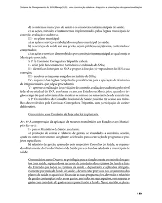 Sistema de Planejamento do SUS (PlanejaSUS): uma construção coletiva – trajetória e orientações de operacionalização
149
d) os sistemas municipais de saúde e os consórcios intermunicipais de saúde;
e) as ações, métodos e instrumentos implementados pelos órgãos municipais de
controle, avaliação e auditoria;
III - no plano municipal:
a) as ações e serviços estabelecidos no plano municipal de saúde;
b) os serviços de saúde sob sua gestão, sejam públicos ou privados, contratados e
conveniados;
c) as ações e serviços desenvolvidos por consórcio intermunicipal ao qual esteja o
Município associado.
§ 1º À Comissão Corregedora Tripartite caberá:
I - velar pelo funcionamento harmônico e ordenado do SNA;
II - identificar distorções no SNA e propor à direção correspondente do SUS a sua
correção;
III - resolver os impasses surgidos no âmbito do SNA;
IV - requerer dos órgãos competentes providências para a apuração de denúncias
de irregularidades, que julgue procedentes;
V - aprovar a realização de atividades de controle, avaliação e auditoria pelo nível
federal ou estadual do SNA, conforme o caso, em Estados ou Municípios, quando o ór-
gão a cargo do qual estiverem afetas mostrar-se omisso ou sem condições de executá-las.
§ 2º Os membros do Conselho Nacional de Saúde poderão ter acesso aos traba-
lhos desenvolvidos pela Comissão Corregedora Tripartite, sem participação de caráter
deliberativo.
Comentário: essa Comissão até hoje não foi implantada.
Art. 6º A comprovação da aplicação de recursos transferidos aos Estados e aos Municí-
pios far-se-á:
I - para o Ministério da Saúde, mediante:
a) prestação de contas e relatório de gestão, se vinculados a convênio, acordo,
ajuste ou outro instrumento congênere, celebrados para a execução de programas e pro-
jetos específicos;
b) relatório de gestão, aprovado pelo respectivo Conselho de Saúde, se repassa-
dos diretamente do Fundo Nacional de Saúde para os fundos estaduais e municipais de
saúde;
Comentários: neste Decreto se privilegia pura e simplesmente o controle dos gas-
tos com saúde, separando os recursos de convênios dos recursos do fundo a fun-
do. Entendo que todos os recursos da saúde – depositados e aplicados obrigato-
riamente por meio de fundo de saúde – devem estar previstos nos orçamentos dos
planos de saúde os quais irão financiar as suas programações, devendo o relatório
de gestão contemplar todos esses gastos, em todos os seus aspectos, sem separar o
gasto com convênio do gasto com repasse fundo a fundo. Nesse sentido, o plane-
 