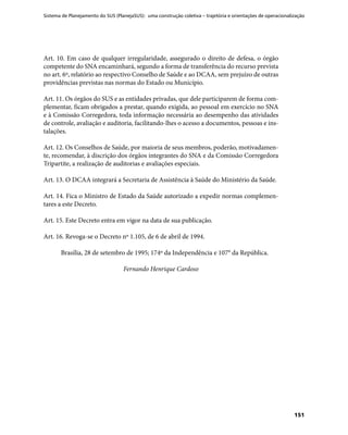 Sistema de Planejamento do SUS (PlanejaSUS): uma construção coletiva – trajetória e orientações de operacionalização
151
Art. 10. Em caso de qualquer irregularidade, assegurado o direito de defesa, o órgão
competente do SNA encaminhará, segundo a forma de transferência do recurso prevista
no art. 6º, relatório ao respectivo Conselho de Saúde e ao DCAA, sem prejuízo de outras
providências previstas nas normas do Estado ou Município.
Art. 11. Os órgãos do SUS e as entidades privadas, que dele participarem de forma com-
plementar, ficam obrigados a prestar, quando exigida, ao pessoal em exercício no SNA
e à Comissão Corregedora, toda informação necessária ao desempenho das atividades
de controle, avaliação e auditoria, facilitando-lhes o acesso a documentos, pessoas e ins-
talações.
Art. 12. Os Conselhos de Saúde, por maioria de seus membros, poderão, motivadamen-
te, recomendar, à discrição dos órgãos integrantes do SNA e da Comissão Corregedora
Tripartite, a realização de auditorias e avaliações especiais.
Art. 13. O DCAA integrará a Secretaria de Assistência à Saúde do Ministério da Saúde.
Art. 14. Fica o Ministro de Estado da Saúde autorizado a expedir normas complemen-
tares a este Decreto.
Art. 15. Este Decreto entra em vigor na data de sua publicação.
Art. 16. Revoga-se o Decreto nº 1.105, de 6 de abril de 1994.
Brasília, 28 de setembro de 1995; 174º da Independência e 107° da República.
Fernando Henrique Cardoso
 