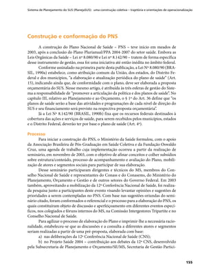 Sistema de Planejamento do SUS (PlanejaSUS): uma construção coletiva – trajetória e orientações de operacionalização
155
Construção e conformação do PNSConstrução e conformação do PNS
A construção do Plano Nacional de Saúde – PNS – teve início em meados de
2003, após a conclusão do Plano Plurianual/PPA 2004-2007 do setor saúde. Embora as
Leis Orgânicas da Saúde – Lei nº 8.080/90 e Lei nº 8.142/90 – tratem de forma específica
desse instrumento de gestão, essa foi uma iniciativa até então inédita no âmbito federal.
Conforme assinalado na primeira parte desta publicação, a Lei Nº 8.080/90 (BRA-
SIL, 1990a) estabelece, como atribuição comum da União, dos estados, do Distrito Fe-
deral e dos municípios, “a elaboração e atualização periódica do plano de saúde” (Art.
15), indicando ainda que, de conformidade com o plano, deve ser elaborada a proposta
orçamentária do SUS. Nesse mesmo artigo, é atribuída às três esferas de gestão do Siste-
ma a responsabilidade de “promover a articulação da política e dos planos de saúde”. No
capítulo III, relativo ao Planejamento e ao Orçamento, o § 1º do Art. 36 define que “os
planos de saúde serão a base das atividades e programações de cada nível de direção do
SUS e seu financiamento será previsto na respectiva proposta orçamentária”.
Já a Lei Nº 8.142/90 (BRASIL, 1990b) fixa que os recursos federais destinados à
cobertura das ações e serviços de saúde, para serem recebidos pelos municípios, estados
e o Distrito Federal, deverão ter por base o plano de saúde (Art. 4º).
ProcessoProcesso
Para iniciar a construção do PNS, o Ministério da Saúde formulou, com o apoio
da Associação Brasileira de Pós-Graduação em Saúde Coletiva e da Fundação Oswaldo
Cruz, uma agenda de trabalho cuja implementação ocorreu a partir da realização de
seminário, em novembro de 2003, com o objetivo de afinar conceitos e colher subsídios
sobre estrutura/conteúdo, processo de acompanhamento e avaliação do Plano, mobili-
zação de atores e segmentos sociais para participar de sua elaboração.
Desse seminário participaram dirigentes e técnicos do MS, membros do Con-
selho Nacional de Saúde e representantes do Conass e do Conasems, do Ministério do
Planejamento, Orçamento e Gestão e de outros setores do Governo Federal. Em 2003
também, aproveitando a mobilização da 12ª Conferência Nacional de Saúde, foi realiza-
da pesquisa junto a participantes deste evento visando levantar opiniões e sugestões de
prioridades a serem contempladas no PNS. Com base nas sugestões oriundas do semi-
nário citado, foram conformados o referencial e o processo para a elaboração do PNS, os
quais constituíram objeto de discussão e aperfeiçoamento em diferentes eventos especí-
ficos, nos colegiados e fóruns internos do MS, na Comissão Intergestores Tripartite e no
Conselho Nacional de Saúde.
Para agilizar o processo de elaboração do Plano e imprimir-lhe a necessária racio-
nalidade, estabeleceu-se que as discussões e a consulta a diferentes atores e segmentos
seriam realizadas a partir de uma pré-proposta, elaborada com base:
a)	 nas deliberações da 12ª Conferência Nacional de Saúde (CNS);
b)	 no Projeto Saúde 2004 – contribuição aos debates da 12ª CNS, desenvolvido
pela Subsecretaria de Planejamento e Orçamento/SE/MS, Secretaria de Gestão Partici-
 