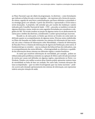 Sistema de Planejamento do SUS (PlanejaSUS): uma construção coletiva – trajetória e orientações de operacionalização
157
ao Plano Nacional e que são objeto da programação. As diretrizes – como formulações
que indicam as linhas de ação a serem seguidas – são expressas sob a forma de enuncia-
do-síntese, seguido de uma breve contextualização, que busca delimitar a prioridade e/
ou estratégia geral a ser adotada. A partir das diretrizes, é apresentado o rol de metas a
serem alcançadas. A propósito, vale assinalar que, por ocasião das mudanças e ajustes
indicados pelo Conselho Nacional de Saúde – CNS –, procedeu-se também à revisão de
algumas diretrizes e metas, tendo em conta sugestões formuladas por consultores e cole-
giados do MS. Tal revisão resultou na junção de algumas metas ou no deslocamento de
outras para o âmbito das diretrizes, considerando o caráter operacional que encerram.
Ressalte-se, de outra parte, os limites que devem ser levados em conta tanto na
definição quanto no acompanhamento de algumas metas. Diversas metas estabelecidas
no Plano são baseadas nos dados existentes nos sistemas de informação de base nacio-
nal, tais como o Sistema de Informações sobre Mortalidade, o Sistema de Informações
de Nascidos Vivos e o Sistema de Informações de Agravos de Notificação, entre outros. É
fundamental que se considere – seja na avaliação das linhas de base dos indicadores, seja
no acompanhamento das metas definidas – a heterogeneidade na cobertura e a qualida-
de das informações desses sistemas nas diferentes regiões e estados brasileiros.
As metas que envolvem informações de mortalidade, por exemplo, podem ser
influenciadas pelos problemas existentes na captação de óbitos e pelo elevado percentual
de mortes por causas mal definidas em algumas regiões, especialmente no Norte e no
Nordeste. Estados com melhor acurácia desse Sistema podem apresentar maiores taxas
de mortalidade na linha de base ora avaliada. Por outro lado, eventuais elevações das
taxas acompanhadas – quer na esfera local/regional, quer nas metas nacionais – pode-
rão ocorrer pelo desejado aprimoramento dos sistemas de informação, sem representar
todavia uma pior situação de saúde.
 